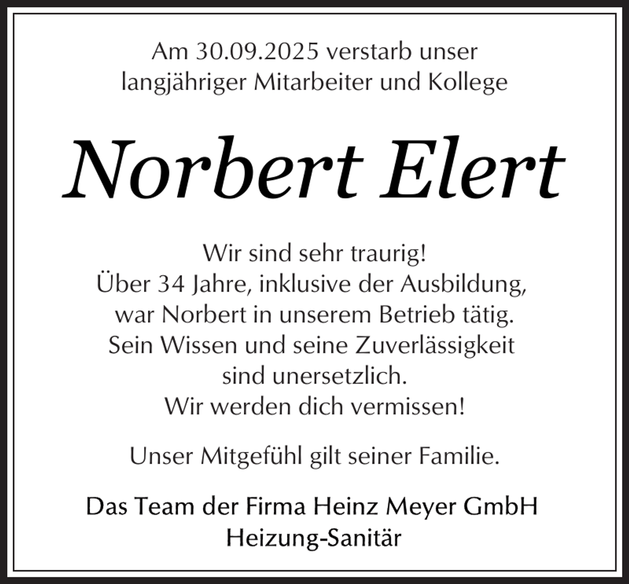<p>Am 30.09.2025 verstarb unser<br />langjähriger Mitarbeiter und Kollege</p><p>Norbert Elert<br />Wir sind sehr traurig!<br />Über 34 Jahre, inklusive der Ausbildung,<br />war Norbert in unserem Betrieb tätig.<br />Sein Wissen und seine Zuverlässigkeit<br />sind unersetzlich.<br />Wir werden dich vermissen!<br />Unser Mitgefühl gilt seiner Familie.</p>