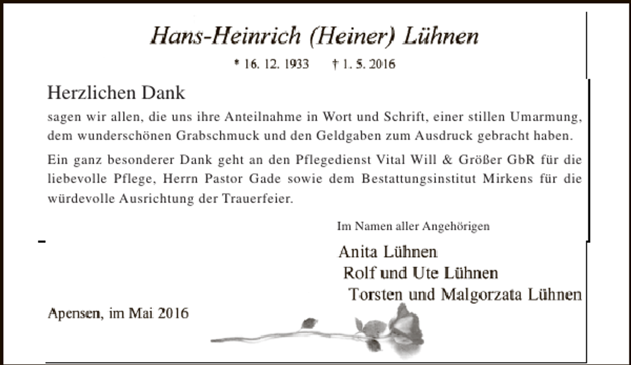 <p>Herzlichen Dank<br />sagen wir allen, die uns ihre Anteilnahme in Wort und Schrift, einer stillen Umarmung,<br />dem wunderschönen Grabschmuck und den Geldgaben zum Ausdruck gebracht haben.<br />Ein ganz besonderer Dank geht an den Pflegedienst Vital Will &amp; Größer GbR für die<br />liebevolle Pflege, Herrn Pastor Gade sowie dem Bestattungsinstitut Mirkens für die<br />würdevolle Ausrichtung der Trauerfeier.<br />Im Namen aller Angehörigen</p>