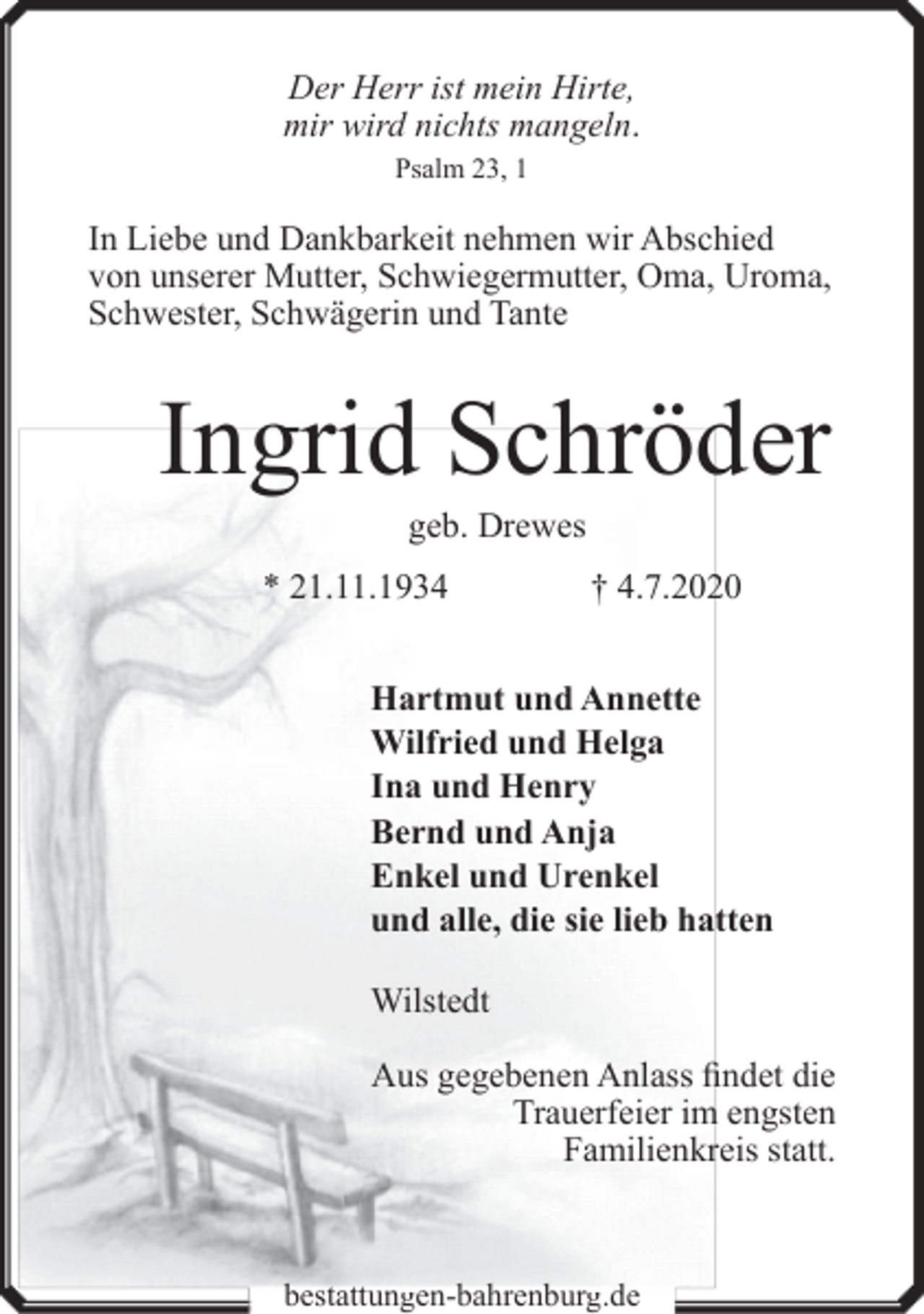 <p>Der Herr ist mein Hirte,<br />mir wird nichts mangeln.<br />Psalm 23, 1</p>
<p>In Liebe und Dankbarkeit nehmen wir Abschied<br />von unserer Mutter, Schwiegermutter, Oma, Uroma,<br />Schwester, Schwägerin und Tante</p>
<p>Ingrid Schröder<br />geb. Drewes</p>
<p>* 21.11.1934</p>
<p>† 4.7.2020</p>
<p>Hartmut und Annette<br />Wilfried und Helga<br />Ina und Henry<br />Bernd und Anja<br />Enkel und Urenkel<br />und alle, die sie lieb hatten<br />Wilstedt<br />Aus gegebenen Anlass findet die<br />Trauerfeier im engsten<br />Familienkreis statt.</p>
<p>bestattungen-bahrenburg.de</p>