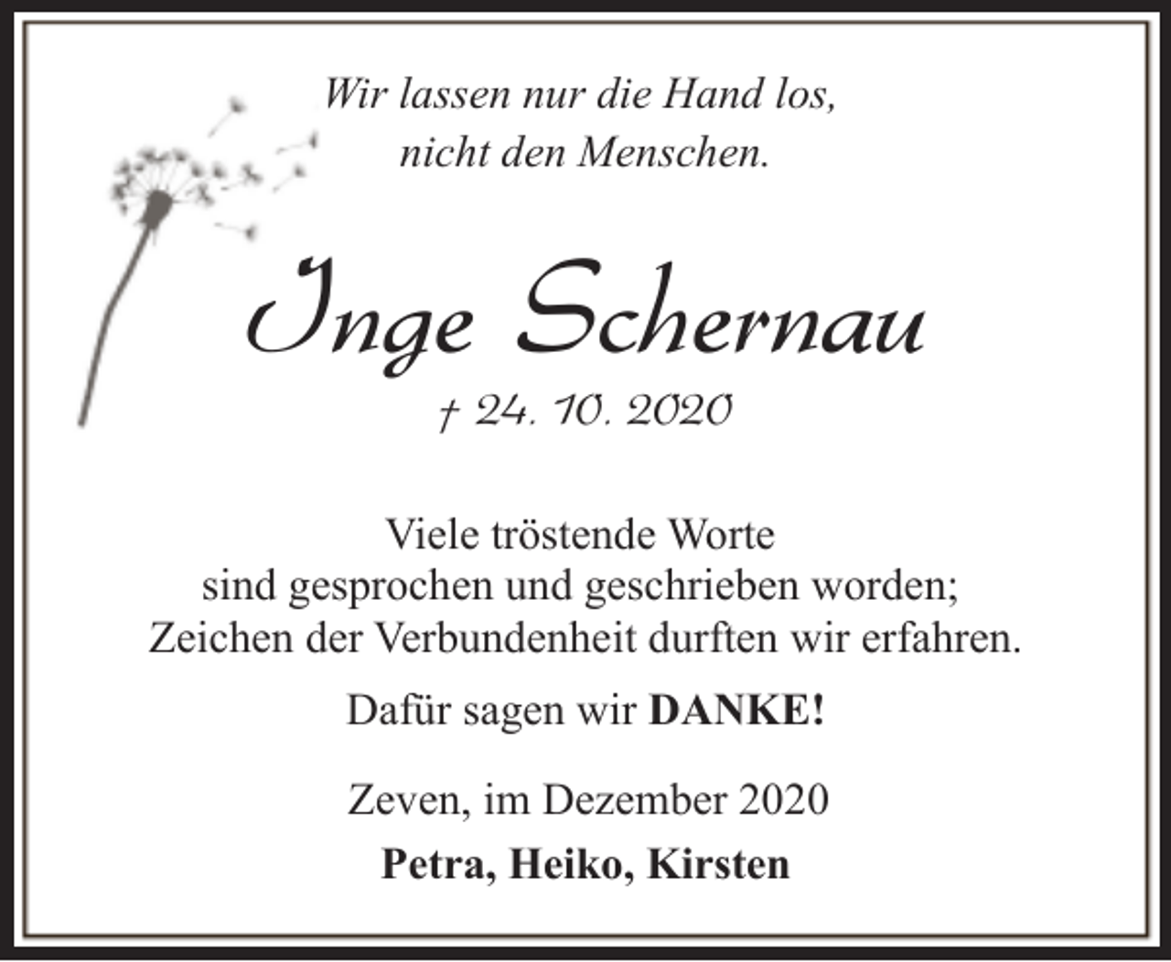 <p>Wir lassen nur die Hand los,<br />nicht den Menschen.</p><p>Inge Schernau<br />† 24. 10. 2020</p><p>Viele tröstende Worte<br />sind gesprochen und geschrieben worden;<br />Zeichen der Verbundenheit durften wir erfahren.<br />Dafür sagen wir DANKE!<br />Zeven, im Dezember 2020<br />Petra, Heiko, Kirsten</p>