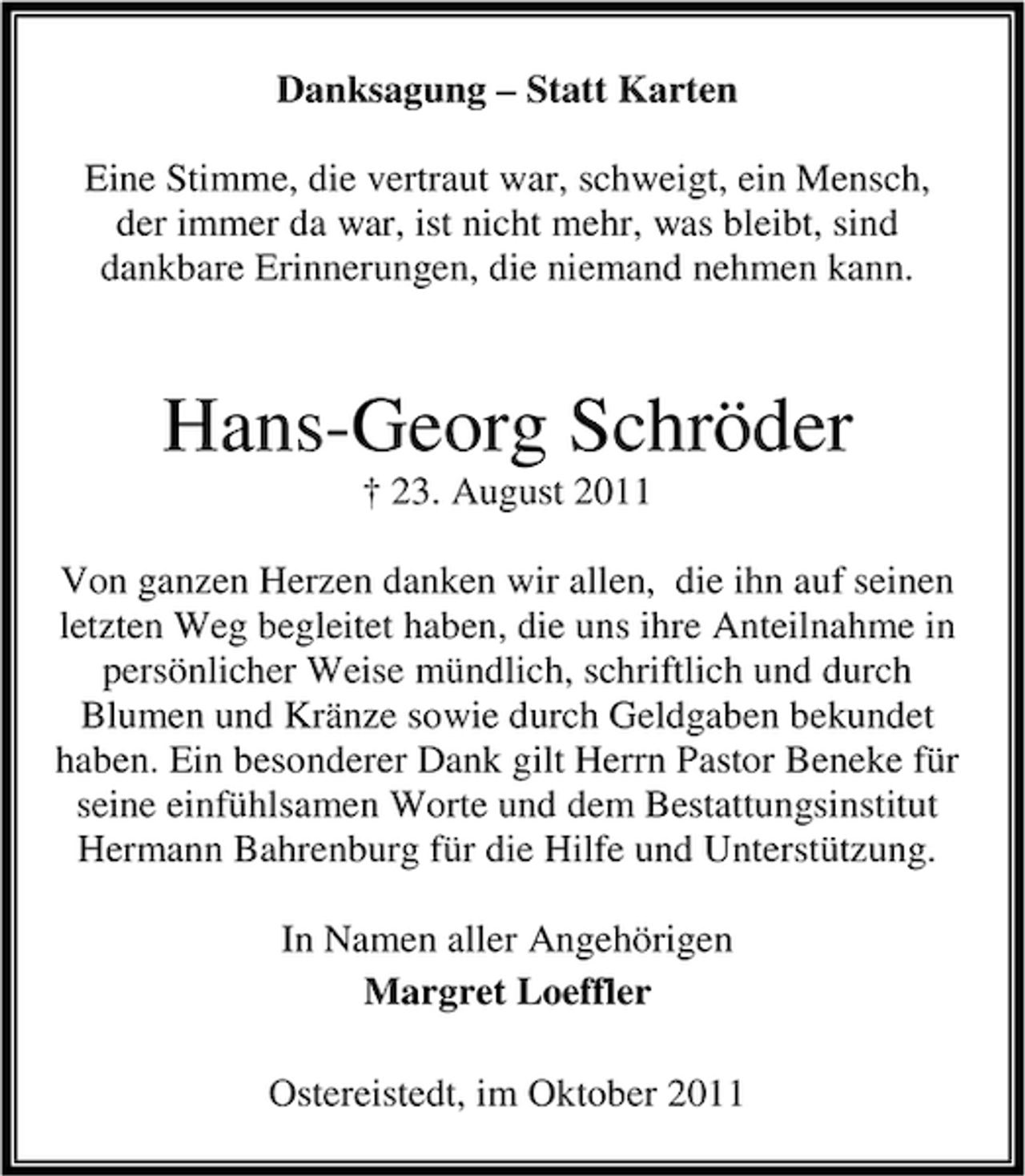 <p>Danksagung – Statt Karten<br />Eine Stimme, die vertraut war, schweigt, ein Mensch,<br />der immer da war, ist nicht mehr, was bleibt, sind<br />dankbare Erinnerungen, die niemand nehmen kann.</p><p>Hans-Georg Schröder<br />† 23. August 2011<br />Von ganzen Herzen danken wir allen, die ihn auf seinen<br />letzten Weg begleitet haben, die uns ihre Anteilnahme in<br />persönlicher Weise mündlich, schriftlich und durch<br />Blumen und Kränze sowie durch Geldgaben bekundet<br />haben. Ein besonderer Dank gilt Herrn Pastor Beneke für<br />seine einfühlsamen Worte und dem Bestattungsinstitut<br />Hermann Bahrenburg für die Hilfe und Unterstützung.<br />In Namen aller Angehörigen<br />Margret Loeffler<br />Ostereistedt, im Oktober 2011</p>