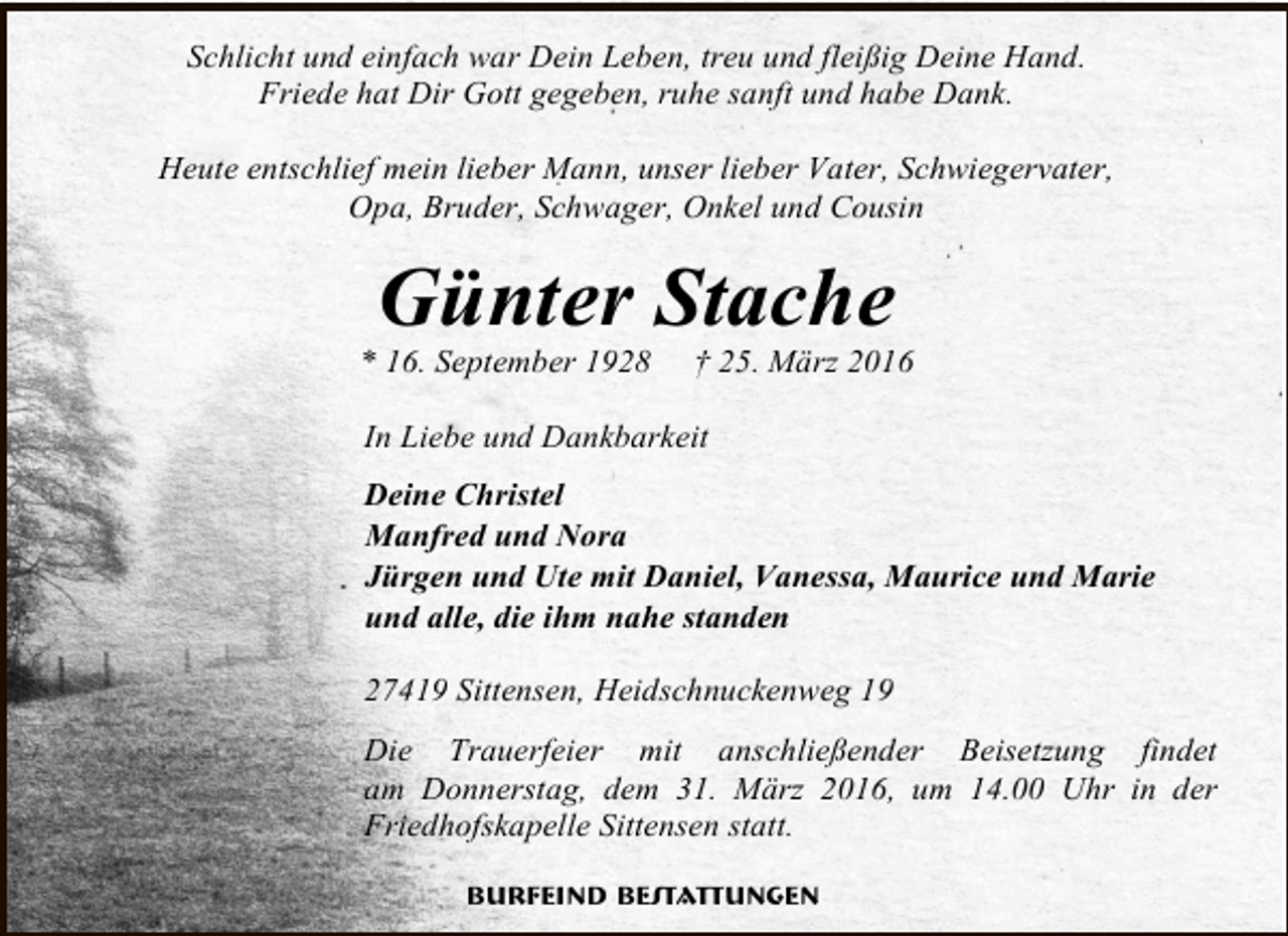 <p>Schlicht und einfach war Dein Leben, treu und fleißig Deine Hand.<br />Friede hat Dir Gott gegeben, ruhe sanft und habe Dank.<br />Heute entschlief mein lieber Mann, unser lieber Vater, Schwiegervater,<br />Opa, Bruder, Schwager, Onkel und Cousin</p><p>Günter Stache</p><p>* 16. September 1928</p><p>† 25. März 2016</p><p>In Liebe und Dankbarkeit<br />Deine Christel<br />Manfred und Nora<br />Jürgen und Ute mit Daniel, Vanessa, Maurice und Marie<br />und alle, die ihm nahe standen<br />27419 Sittensen, Heidschnuckenweg 19<br />Die Trauerfeier mit anschließender Beisetzung findet<br />am Donnerstag, dem 31. März 2016, um 14.00 Uhr in der<br />Friedhofskapelle Sittensen statt.<br />Burfeind Bestattungen</p>