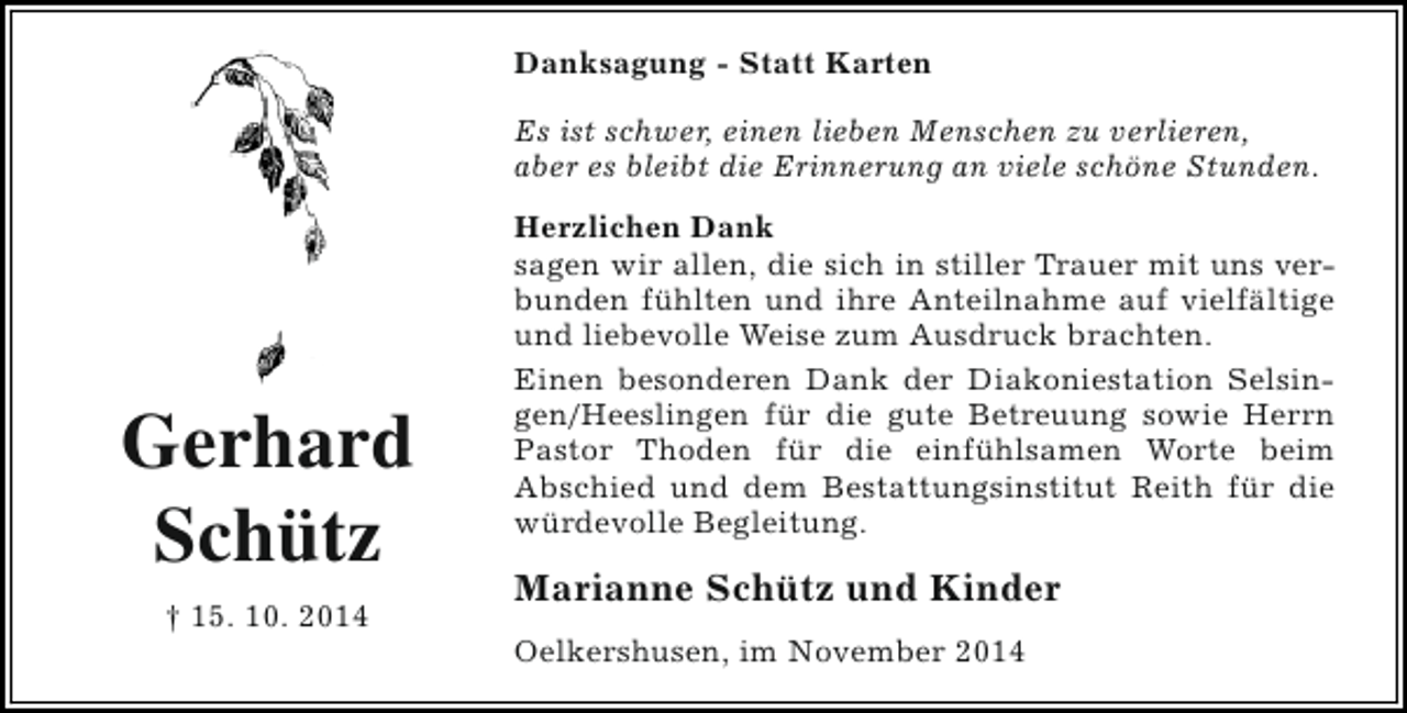 <p>Danksagung - Statt Karten<br />Es ist schwer, einen lieben Menschen zu verlieren,<br />aber es bleibt die Erinnerung an viele schöne Stunden.</p><p>Gerhard<br />Schütz<br />† 15. 10. 2014</p><p>Herzlichen Dank<br />sagen wir allen, die sich in stiller Trauer mit uns verbunden fühlten und ihre Anteilnahme auf vielfältige<br />und liebevolle Weise zum Ausdruck brachten.<br />Einen besonderen Dank der Diakoniestation Selsingen/Heeslingen für die gute Betreuung sowie Herrn<br />Pastor Thoden für die einfühlsamen Worte beim<br />Abschied und dem Bestattungsinstitut Reith für die<br />würdevolle Begleitung.</p><p>Marianne Schütz und Kinder<br />Oelkershusen, im November 2014</p>