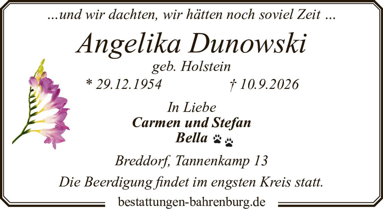<p>…und wir dachten, wir hätten noch soviel Zeit …</p>

<p><strong>Angelika Dunowski</strong><br />
geb. Holstein<br />
* 29.12.1954 † 10.9.2026</p>

<p><i>In Liebe</i><br />
<strong>Carmen und Stefan</strong><br />
<strong>Bella</strong></p>

<p>Breddorf, Tannenkamp 13</p>

<p>Die Beerdigung findet im engsten Kreis statt.</p>