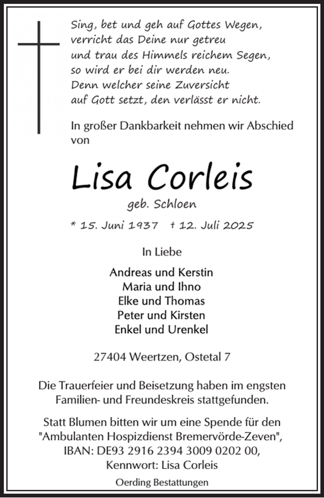 <p>Sing, bet und geh auf Gottes Wegen,<br />verricht das Deine nur getreu<br />und trau des Himmels reichem Segen,<br />so wird er bei dir werden neu.<br />Denn welcher seine Zuversicht<br />auf Gott setzt, den verlässt er nicht.</p><p>In großer Dankbarkeit nehmen wir Abschied<br />von</p><p>Lisa Corleis<br />geb. Schloen</p><p>* 15. Juni 1937</p><p>† 12. Juli 2025</p><p>In Liebe</p><p>27404 Weertzen, Ostetal 7<br />Die Trauerfeier und Beisetzung haben im engsten<br />Familien- und Freundeskreis stattgefunden.<br />Statt Blumen bitten wir um eine Spende für den<br />"Ambulanten Hospizdienst Bremervörde-Zeven",<br />IBAN: DE93 2916 2394 3009 0202 00,<br />Kennwort: Lisa Corleis<br />Oerding Bestattungen</p>