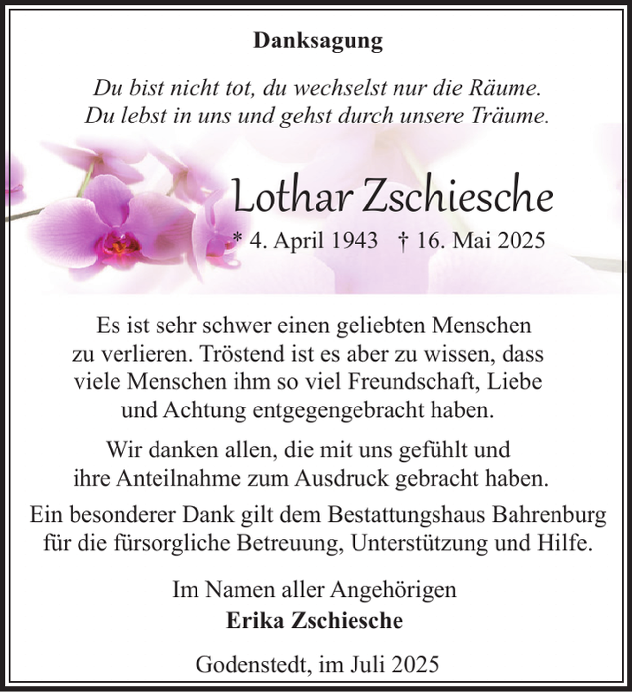 <p>Danksagung<br />Du bist nicht tot, du wechselst nur die Räume.<br />Du lebst in uns und gehst durch unsere Träume.</p><p>Lothar Zschiesche<br />* 4. April 1943 † 16. Mai 2025</p><p>Es ist sehr schwer einen geliebten Menschen<br />zu verlieren. Tröstend ist es aber zu wissen, dass<br />viele Menschen ihm so viel Freundschaft, Liebe<br />und Achtung entgegengebracht haben.<br />Wir danken allen, die mit uns gefühlt und<br />ihre Anteilnahme zum Ausdruck gebracht haben.<br />Ein besonderer Dank gilt dem Bestattungshaus Bahrenburg<br />für die fürsorgliche Betreuung, Unterstützung und Hilfe.<br />Im Namen aller Angehörigen<br />Erika Zschiesche<br />Godenstedt, im Juli 2025</p>