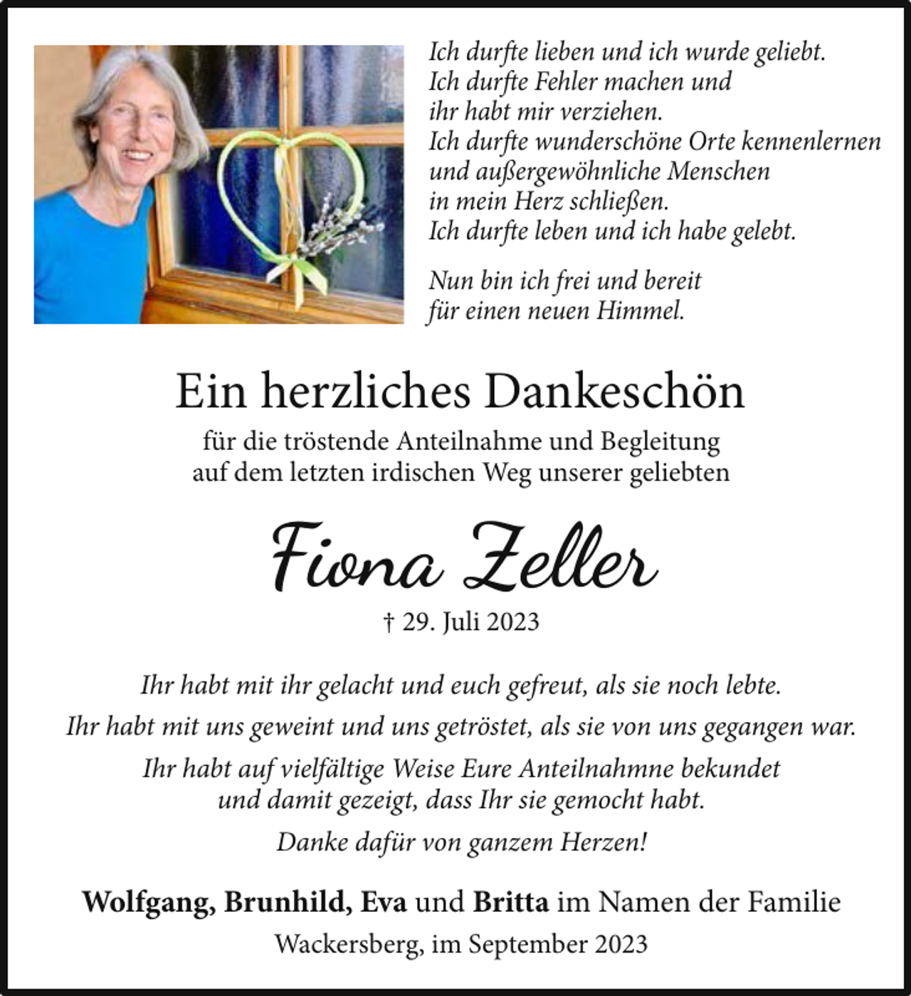 <p>Ich durfte lieben und ich wurde geliebt.<br />Ich durfte Fehler machen und<br />ihr habt mir verziehen.<br />Ich durfte wunderschöne Orte kennenlernen<br />und außergewöhnliche Menschen<br />in mein Herz schließen.<br />Ich durfte leben und ich habe gelebt.<br />Nun bin ich frei und bereit<br />für einen neuen Himmel.</p><p>Ein herzliches Dankeschön<br />für die tröstende Anteilnahme und Begleitung<br />auf dem letzten irdischen Weg unserer geliebten</p><p>Fiona Zeller<br />† 29. Juli 2023</p><p>Ihr habt mit ihr gelacht und euch gefreut, als sie noch lebte.<br />Ihr habt mit uns geweint und uns getröstet, als sie von uns gegangen war.<br />Ihr habt auf vielfältige Weise Eure Anteilnahmne bekundet<br />und damit gezeigt, dass Ihr sie gemocht habt.<br />Danke dafür von ganzem Herzen!</p><p>Wolfgang, Brunhild, Eva und Britta im Namen der Familie<br />Wackersberg, im September 2023</p>