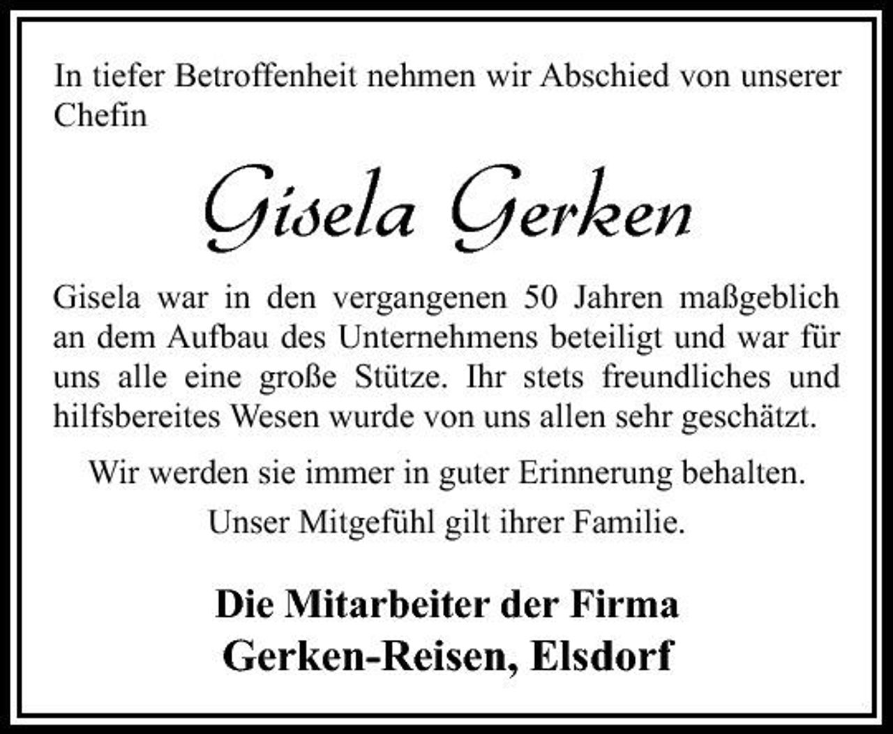 <p>In tiefer Betroffenheit nehmen wir Abschied von unserer Chefin</p><p>Gisela Gerken<br />Gisela war in den vergangenen 50 Jahren maßgeblich an dem Aufbau des Unternehmens beteiligt und war für uns alle eine große Stütze. Ihr stets freundliches und hilfsbereites Wesen wurde von uns allen sehr geschätzt. Wir werden sie immer in guter Erinnerung behalten. Unser Mitgefühl gilt ihrer Familie.</p><p>Die Mitarbeiter der Firma</p><p>Gerken-Reisen, Elsdorf</p>