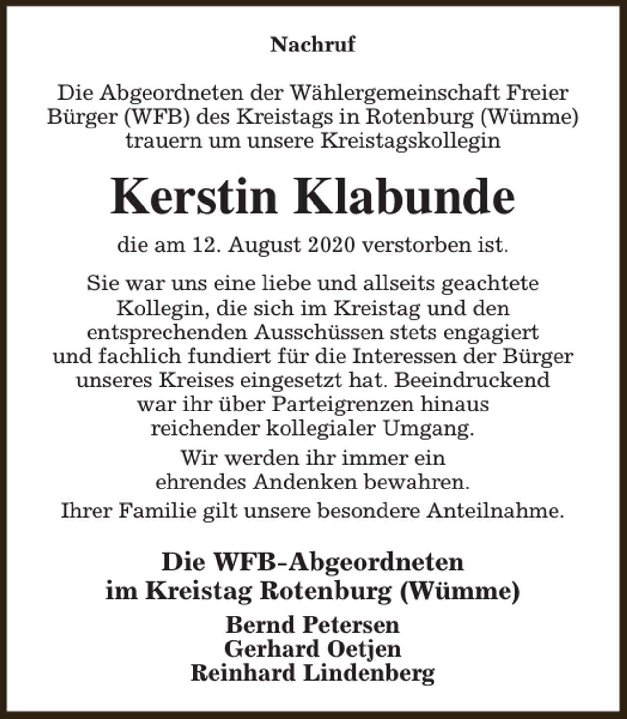 <p>Nachruf<br />Die Abgeordneten der Wählergemeinschaft Freier<br />Bürger (WFB) des Kreistags in Rotenburg (Wümme)<br />trauern um unsere Kreistagskollegin</p><p>Kerstin Klabunde<br />die am 12. August 2020 verstorben ist.</p><p>Sie war uns eine liebe und allseits geachtete<br />Kollegin, die sich im Kreistag und den<br />entsprechenden Ausschüssen stets engagiert<br />und fachlich fundiert für die Interessen der Bürger<br />unseres Kreises eingesetzt hat. Beeindruckend<br />war ihr über Parteigrenzen hinaus<br />reichender kollegialer Umgang.<br />Wir werden ihr immer ein<br />ehrendes Andenken bewahren.<br />Ihrer Familie gilt unsere besondere Anteilnahme.</p><p>Die WFB-Abgeordneten<br />im Kreistag Rotenburg (Wümme)<br />Bernd Petersen<br />Gerhard Oetjen<br />Reinhard Lindenberg</p>