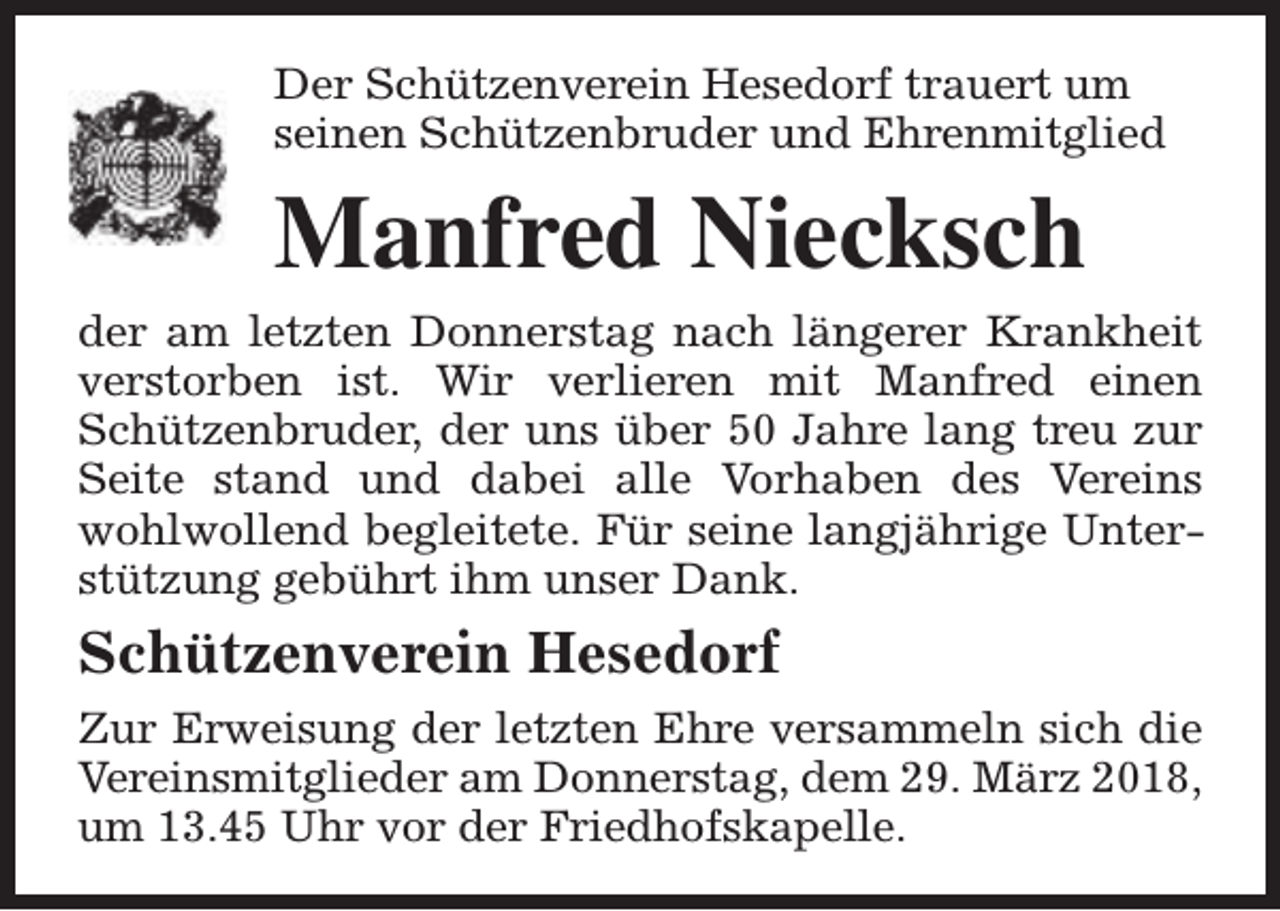 <p>Der Schützenverein Hesedorf trauert um<br />seinen Schützenbruder und Ehrenmitglied</p><p>Manfred Niecksch</p><p>der am letzten Donnerstag nach längerer Krankheit<br />verstorben ist. Wir verlieren mit Manfred einen<br />Schützenbruder, der uns über 50 Jahre lang treu zur<br />Seite stand und dabei alle Vorhaben des Vereins<br />wohlwollend begleitete. Für seine langjährige Unterstützung gebührt ihm unser Dank.</p><p>Schützenverein Hesedorf<br />Zur Erweisung der letzten Ehre versammeln sich die<br />Vereinsmitglieder am Donnerstag, dem 29. März 2018,<br />um 13.45 Uhr vor der Friedhofskapelle.</p>