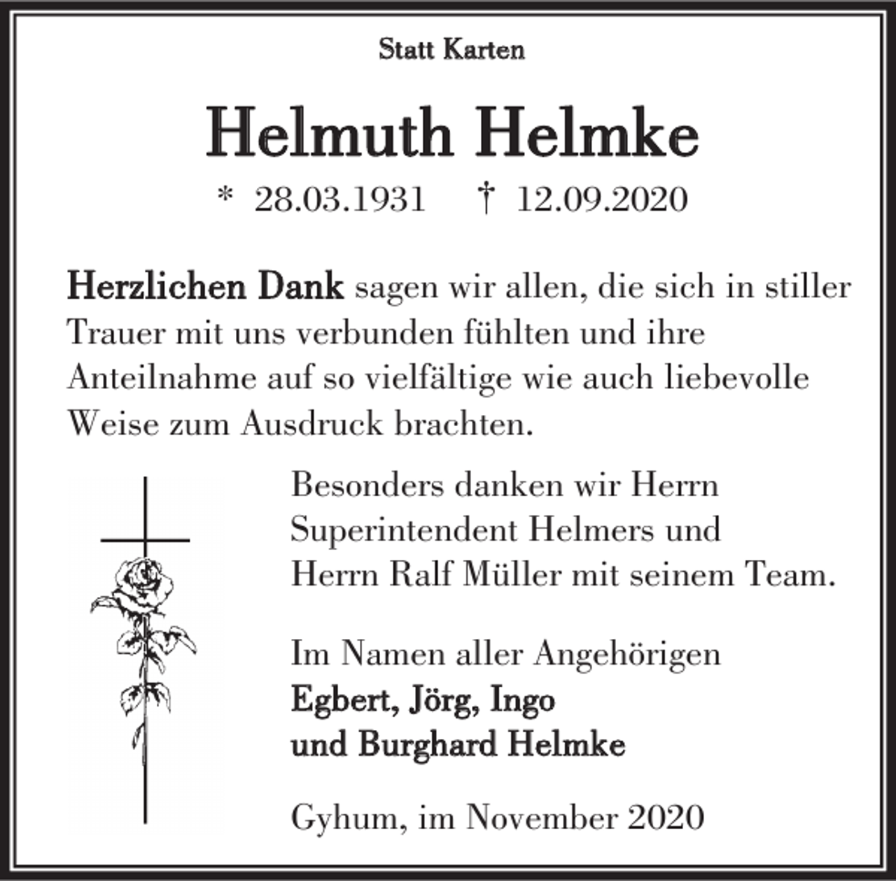 <p>Statt Karten</p><p>Helmuth Helmke<br />* 28.03.1931</p><p>† 12.09.2020</p><p>Herzlichen Dank sagen wir allen, die sich in stiller<br />Trauer mit uns verbunden fühlten und ihre<br />Anteilnahme auf so vielfältige wie auch liebevolle<br />Weise zum Ausdruck brachten.</p><p>Besonders danken wir Herrn<br />Superintendent Helmers und<br />Herrn Ralf Müller mit seinem Team.<br />Im Namen aller Angehörigen<br />Egbert, Jörg, Ingo<br />und Burghard Helmke<br />Gyhum, im November 2020</p>