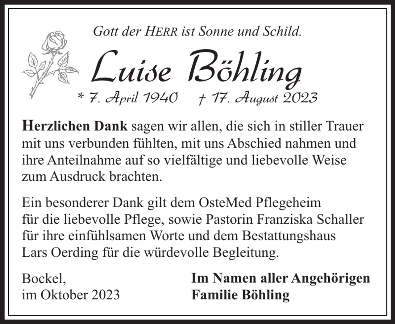 <p>Gott der HERR ist Sonne und Schild.</p><p>Luise Böhling</p><p>* 7. April 1940</p><p>† 17. August 2023</p><p>Herzlichen Dank sagen wir allen, die sich in stiller Trauer<br />mit uns verbunden fühlten, mit uns Abschied nahmen und<br />ihre Anteilnahme auf so vielfältige und liebevolle Weise<br />zum Ausdruck brachten.</p><p>Ein besonderer Dank gilt dem OsteMed Pflegeheim<br />für die liebevolle Pflege, sowie Pastorin Franziska Schaller<br />für ihre einfühlsamen Worte und dem Bestattungshaus<br />Lars Oerding für die würdevolle Begleitung.<br />Bockel,<br />im Oktober 2023</p><p>Im Namen aller Angehörigen<br />Familie Böhling</p>