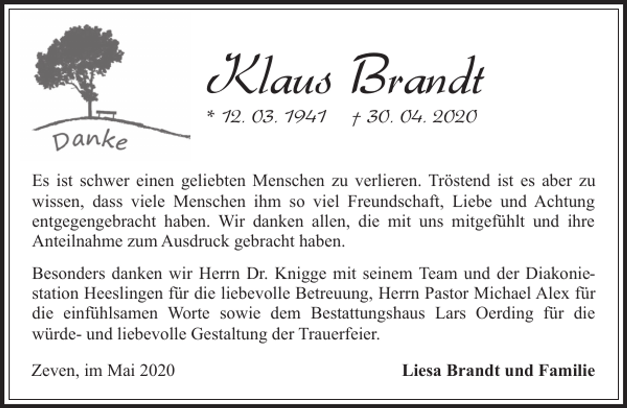 <p>Klaus Brandt<br />* 12. 03. 1941</p><p>† 30. 04. 2020</p><p>Es ist schwer einen geliebten Menschen zu verlieren. Tröstend ist es aber zu<br />wissen, dass viele Menschen ihm so viel Freundschaft, Liebe und Achtung<br />entgegengebracht haben. Wir danken allen, die mit uns mitgefühlt und ihre<br />Anteilnahme zum Ausdruck gebracht haben.<br />Besonders danken wir Herrn Dr. Knigge mit seinem Team und der Diakoniestation Heeslingen für die liebevolle Betreuung, Herrn Pastor Michael Alex für<br />die einfühlsamen Worte sowie dem Bestattungshaus Lars Oerding für die<br />würde- und liebevolle Gestaltung der Trauerfeier.<br />Zeven, im Mai 2020</p><p>Liesa Brandt und Familie</p>