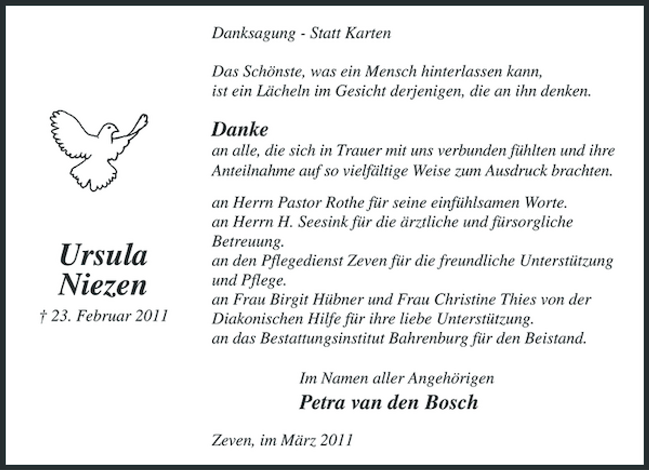 <p>Danksagung - Statt Karten Das Schönste, was ein Mensch hinterlassen kann, ist ein Lächeln im Gesicht derjenigen, die an ihn denken.</p><p>Danke<br />an alle, die sich in Trauer mit uns verbunden fühlten und ihre Anteilnahme auf so vielfältige Weise zum Ausdruck brachten. an Herrn Pastor Rothe für seine einfühlsamen Worte. an Herrn H. Seesink für die ärztliche und fürsorgliche Betreuung. an den Pflegedienst Zeven für die freundliche Unterstützung und Pflege. an Frau Birgit Hübner und Frau Christine Thies von der Diakonischen Hilfe für ihre liebe Unterstützung. an das Bestattungsinstitut Bahrenburg für den Beistand. Im Namen aller Angehörigen</p><p>Ursula Niezen<br />† 23. Februar 2011</p><p>Petra van den Bosch<br />Zeven, im März 2011</p>