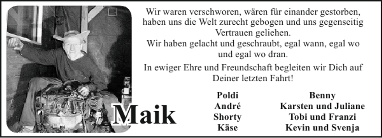 <p>Wir waren verschworen, wären für einander gestorben,<br />haben uns die Welt zurecht gebogen und uns gegenseitig<br />Vertrauen geliehen.<br />Wir haben gelacht und geschraubt, egal wann, egal wo<br />und egal wo dran.<br />In ewiger Ehre und Freundschaft begleiten wir Dich auf<br />Deiner letzten Fahrt!</p>
<p>Maik</p>
<p>Poldi<br />André<br />Shorty<br />Käse</p>
<p>Benny<br />Karsten und Juliane<br />Tobi und Franzi<br />Kevin und Svenja</p>