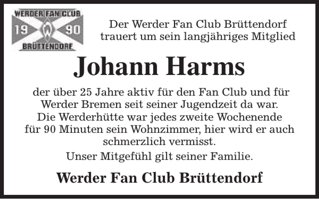 <p>Der Werder Fan Club Brüttendorf<br />trauert um sein langjähriges Mitglied</p><p>Johann Harms<br />der über 25 Jahre aktiv für den Fan Club und für<br />Werder Bremen seit seiner Jugendzeit da war.<br />Die Werderhütte war jedes zweite Wochenende<br />für 90 Minuten sein Wohnzimmer, hier wird er auch<br />schmerzlich vermisst.<br />Unser Mitgefühl gilt seiner Familie.</p><p>Werder Fan Club Brüttendorf</p>