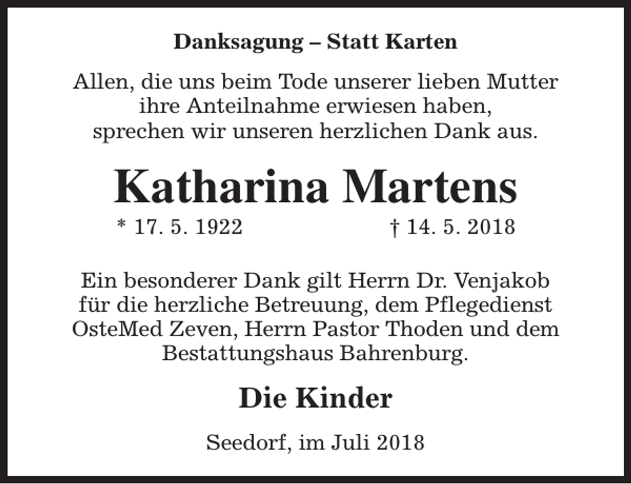<p>Danksagung – Statt Karten<br />Allen, die uns beim Tode unserer lieben Mutter<br />ihre Anteilnahme erwiesen haben,<br />sprechen wir unseren herzlichen Dank aus.</p><p>Katharina Martens<br />* 17. 5. 1922</p><p>† 14. 5. 2018</p><p>Ein besonderer Dank gilt Herrn Dr. Venjakob<br />für die herzliche Betreuung, dem Pflegedienst<br />OsteMed Zeven, Herrn Pastor Thoden und dem<br />Bestattungshaus Bahrenburg.</p><p>Die Kinder<br />Seedorf, im Juli 2018</p>
