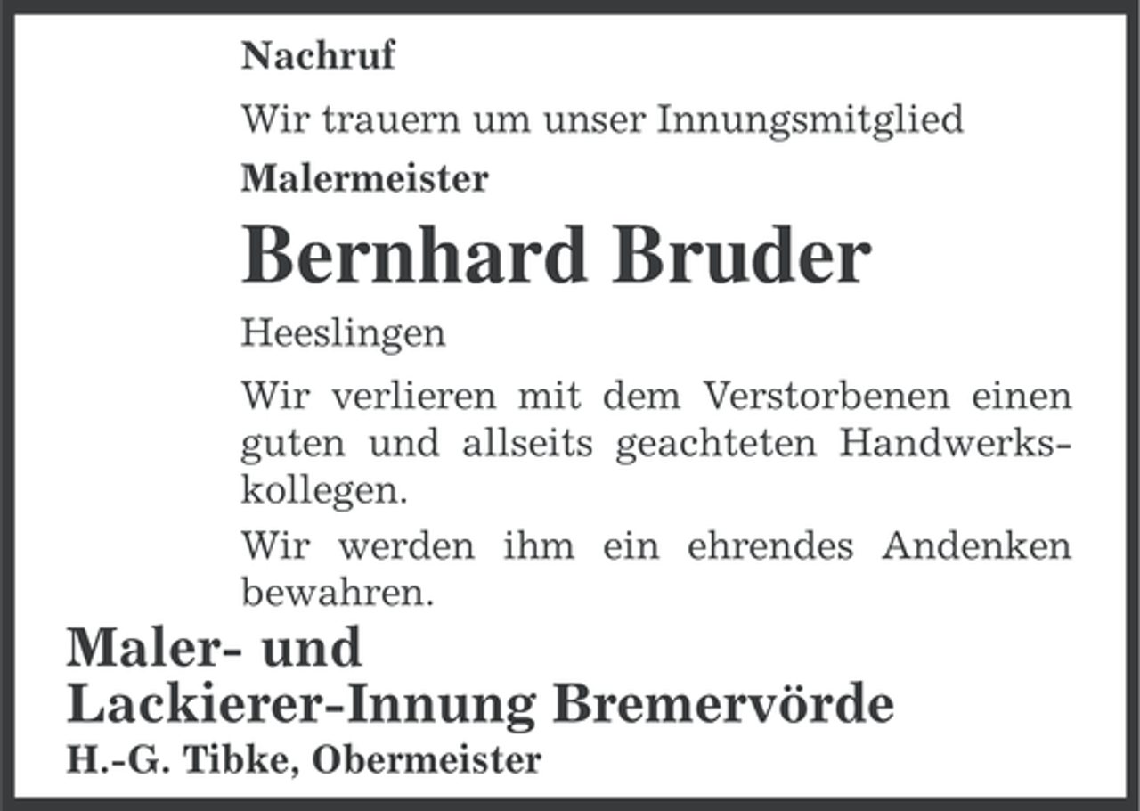 <p>Nachruf<br />Wir trauern um unser Innungsmitglied<br />Malermeister</p><p>Bernhard Bruder<br />Heeslingen<br />Wir verlieren mit dem Verstorbenen einen<br />guten und allseits geachteten Handwerkskollegen.<br />Wir werden ihm ein ehrendes Andenken<br />bewahren.</p><p>Maler- und<br />Lackierer-Innung Bremervörde<br />H.-G. Tibke, Obermeister</p>