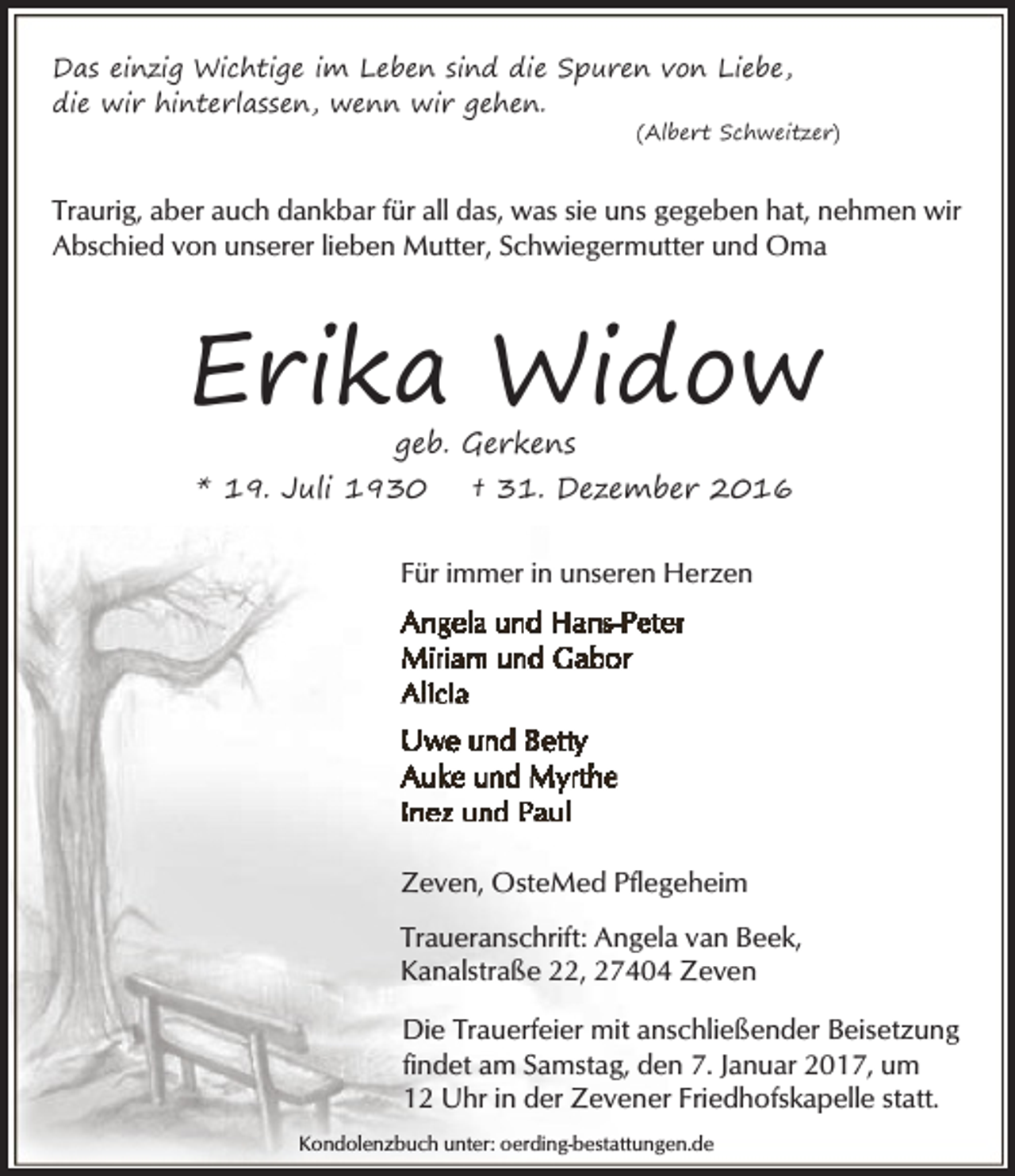 <p>Das einzig Wichtige im Leben sind die Spuren von Liebe,<br />die wir hinterlassen, wenn wir gehen.</p><p>(Albert Schweitzer)</p><p>Traurig, aber auch dankbar für all das, was sie uns gegeben hat, nehmen wir<br />Abschied von unserer lieben Mutter, Schwiegermutter und Oma</p><p>Erika Widow<br />geb. Gerkens</p><p>* 19. Juli 1930</p><p>† 31. Dezember 2016</p><p>Für immer in unseren Herzen</p><p>Zeven, OsteMed Pflegeheim<br />Traueranschrift: Angela van Beek,<br />Kanalstraße 22, 27404 Zeven<br />Die Trauerfeier mit anschließender Beisetzung<br />findet am Samstag, den 7. Januar 2017, um<br />12 Uhr in der Zevener Friedhofskapelle statt.<br />Kondolenzbuch unter: oerding-bestattungen.de</p>
