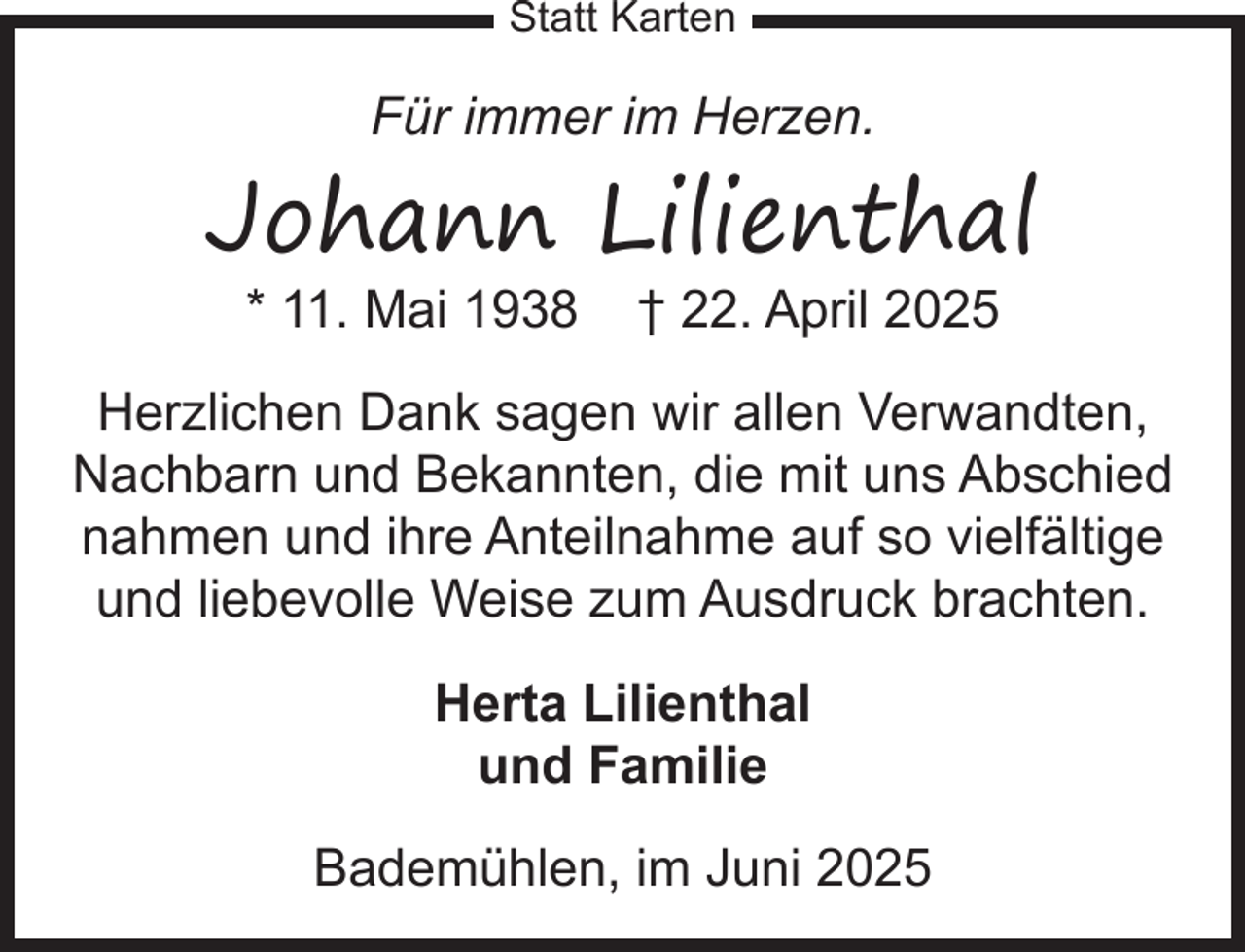<p>Statt Karten</p><p>Für immer im Herzen.</p><p>Johann Lilienthal<br />* 11. Mai 1938</p><p>† 22. April 2025</p><p>Herzlichen Dank sagen wir allen Verwandten,<br />Nachbarn und Bekannten, die mit uns Abschied<br />nahmen und ihre Anteilnahme auf so vielfältige<br />und liebevolle Weise zum Ausdruck brachten.<br />Herta Lilienthal<br />und Familie<br />Bademühlen, im Juni 2025</p>