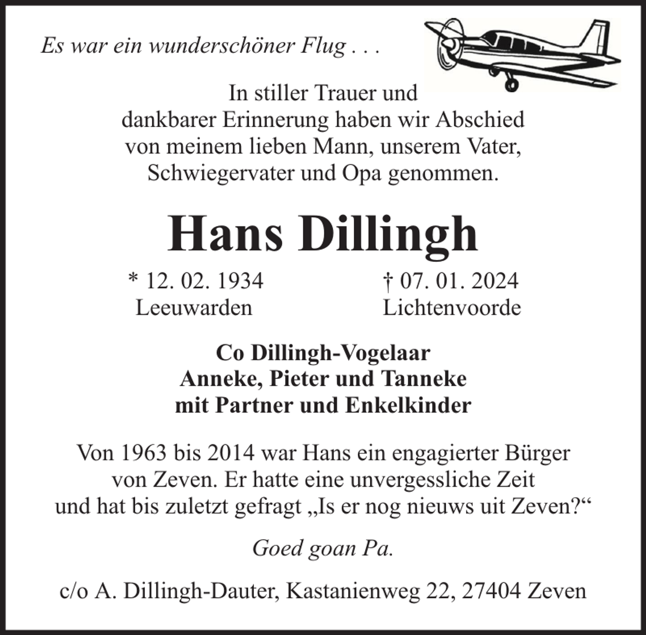 <p>Es war ein wunderschöner Flug . . .<br />In stiller Trauer und<br />dankbarer Erinnerung haben wir Abschied<br />von meinem lieben Mann, unserem Vater,<br />Schwiegervater und Opa genommen.</p><p>Hans Dillingh</p><p>* 12. 02. 1934<br />Leeuwarden</p><p>† 07. 01. 2024<br />Lichtenvoorde</p><p>Co Dillingh-Vogelaar<br />Anneke, Pieter und Tanneke<br />mit Partner und Enkelkinder<br />Von 1963 bis 2014 war Hans ein engagierter Bürger<br />von Zeven. Er hatte eine unvergessliche Zeit<br />und hat bis zuletzt gefragt „Is er nog nieuws uit Zeven?“<br />Goed goan Pa.<br />c/o A. Dillingh-Dauter, Kastanienweg 22, 27404 Zeven</p>