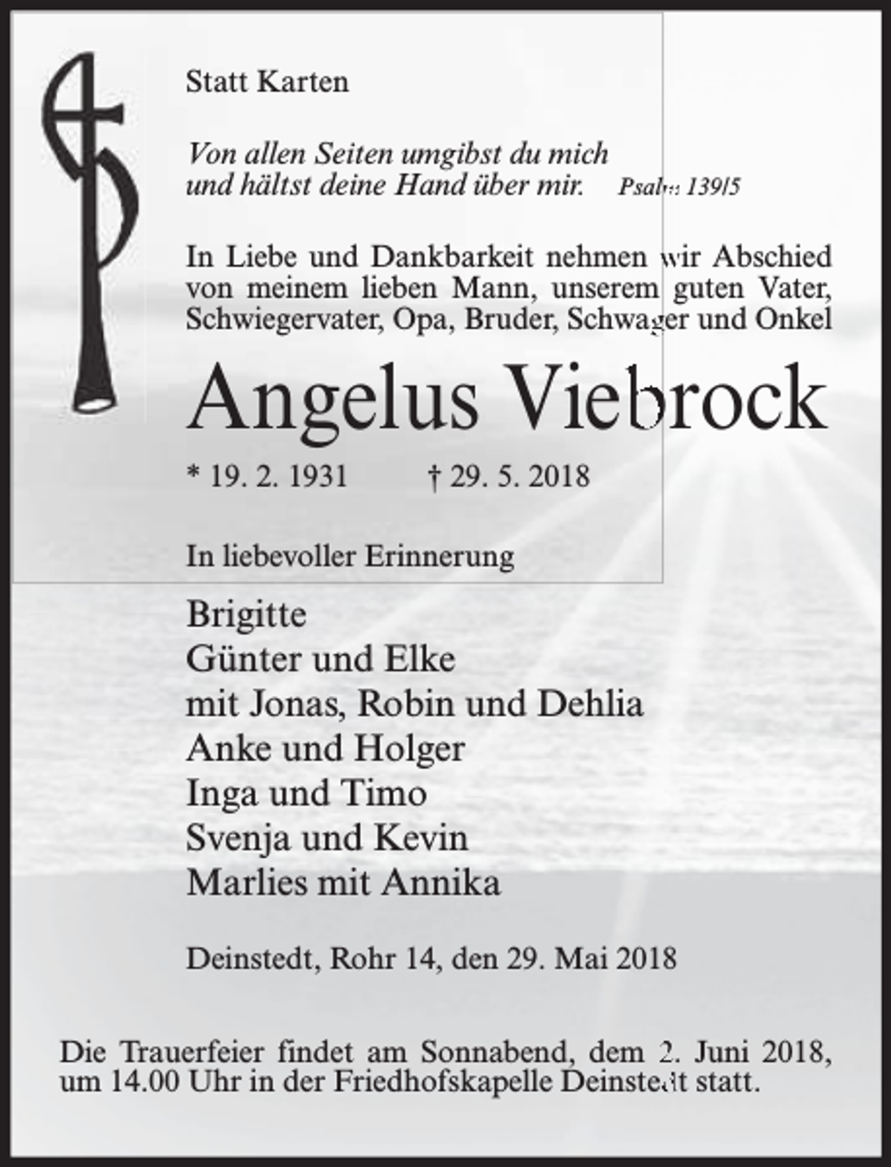 <p>Statt Karten<br />Von allen Seiten umgibst du mich<br />und hältst deine Hand über mir. Psalm<br />m 139/5<br />In Liebe und Dankbarkeit nehmen wir Abschied<br />von meinem lieben Mann, unserem guten Vater,<br />Schwiegervater, Opa, Bruder, Schwagger und Onkel</p><p>Angelus Vieb<br />brock<br />* 19. 2. 1931</p><p>† 29. 5. 2018</p><p>In liebevoller Erinnerung</p><p>Brigitte<br />Günter und Elke<br />mit Jonas, Robin und Dehlia<br />Anke und Holger<br />Inga und Timo<br />Svenja und Kevin<br />Marlies mit Annika<br />Deinstedt, Rohr 14, den 29. Mai 2018<br />Die Trauerfeier findet am Sonnabend, dem 2. Juni 2018,<br />um 14.00 Uhr in der Friedhofskapelle Deinsted<br />dt statt.</p>