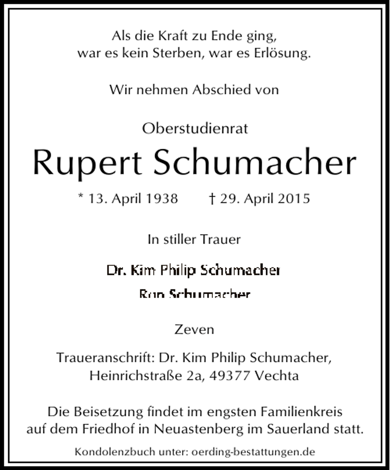 <p>Als die Kraft zu Ende ging,<br />war es kein Sterben, war es Erlösung.<br />Wir nehmen Abschied von</p><p>Oberstudienrat</p><p>Rupert Schumacher<br />* 13. April 1938</p><p>† 29. April 2015</p><p>In stiller Trauer</p><p>Zeven<br />Traueranschrift: Dr. Kim Philip Schumacher,<br />Heinrichstraße 2a, 49377 Vechta<br />Die Beisetzung findet im engsten Familienkreis<br />auf dem Friedhof in Neuastenberg im Sauerland statt.<br />Kondolenzbuch unter: oerding-bestattungen.de</p>