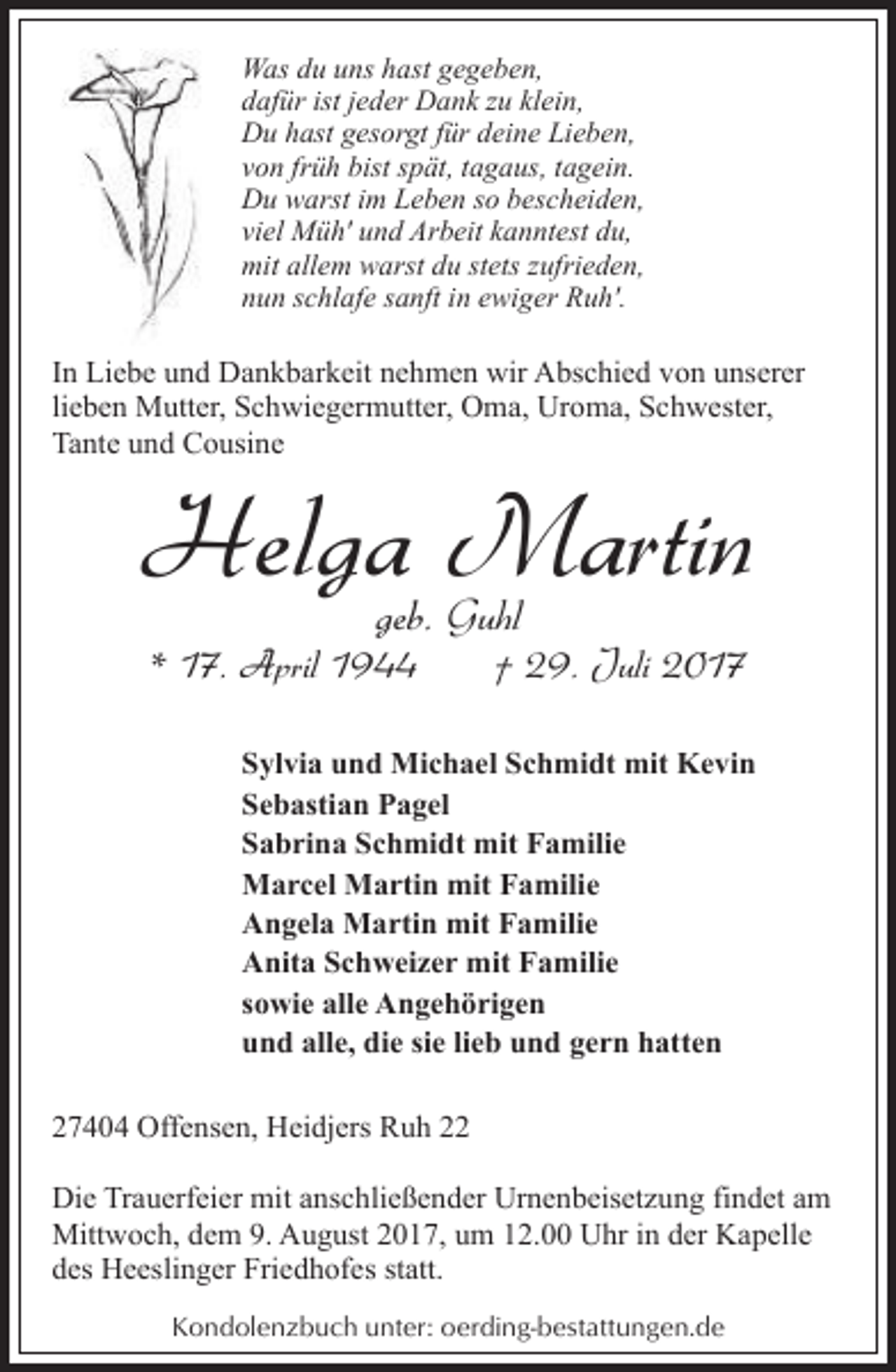 <p>Was du uns hast gegeben,<br />dafür ist jeder Dank zu klein,<br />Du hast gesorgt für deine Lieben,<br />von früh bist spät, tagaus, tagein.<br />Du warst im Leben so bescheiden,<br />viel Müh' und Arbeit kanntest du,<br />mit allem warst du stets zufrieden,<br />nun schlafe sanft in ewiger Ruh'.</p><p>In Liebe und Dankbarkeit nehmen wir Abschied von unserer<br />lieben Mutter, Schwiegermutter, Oma, Uroma, Schwester,<br />Tante und Cousine</p><p>Helga Martin<br />geb. Guhl</p><p>* 17. April 1944</p><p>† 29. Juli 2017</p><p>Sylvia und Michael Schmidt mit Kevin<br />Sebastian Pagel<br />Sabrina Schmidt mit Familie<br />Marcel Martin mit Familie<br />Angela Martin mit Familie<br />Anita Schweizer mit Familie<br />sowie alle Angehörigen<br />und alle, die sie lieb und gern hatten<br />27404 Offensen, Heidjers Ruh 22<br />Die Trauerfeier mit anschließender Urnenbeisetzung findet am<br />Mittwoch, dem 9. August 2017, um 12.00 Uhr in der Kapelle<br />des Heeslinger Friedhofes statt.<br />Kondolenzbuch unter: oerding-bestattungen.de</p>