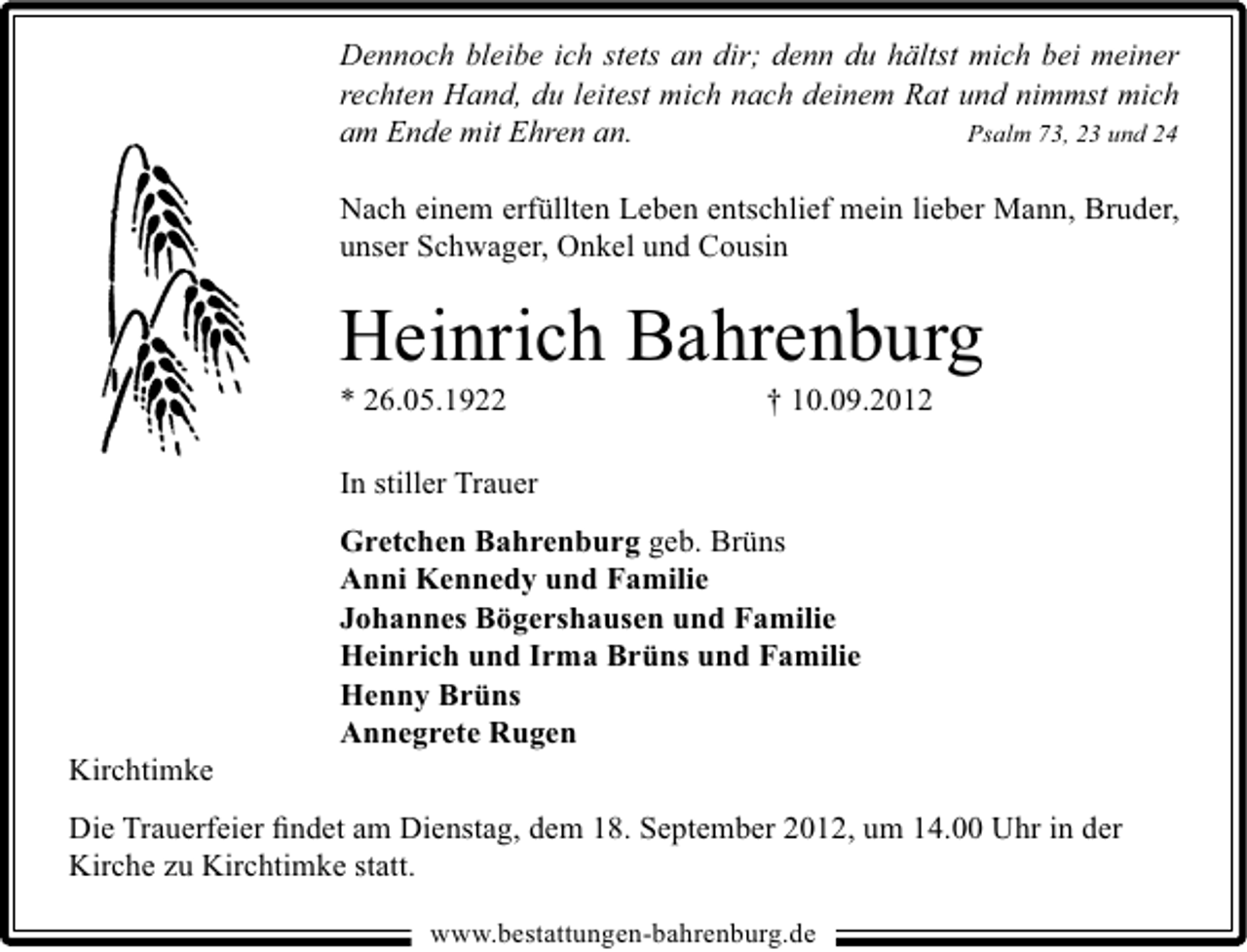 <p>Dennoch bleibe ich stets an dir; denn du hältst mich bei meiner<br />rechten Hand, du leitest mich nach deinem Rat und nimmst mich<br />am Ende mit Ehren an.<br />Psalm 73, 23 und 24<br />Nach einem erfüllten Leben entschlief mein lieber Mann, Bruder,<br />unser Schwager, Onkel und Cousin</p><p>Heinrich Bahrenburg</p><p>* 26.05.1922</p><p>† 10.09.2012</p><p>In stiller Trauer</p><p>Kirchtimke</p><p>Gretchen Bahrenburg geb. Brüns<br />Anni Kennedy und Familie<br />Johannes Bögershausen und Familie<br />Heinrich und Irma Brüns und Familie<br />Henny Brüns<br />Annegrete Rugen</p><p>Die Trauerfeier ﬁndet am Dienstag, dem 18. September 2012, um 14.00 Uhr in der<br />Kirche zu Kirchtimke statt.<br />www.bestattungen-bahrenburg.de</p>