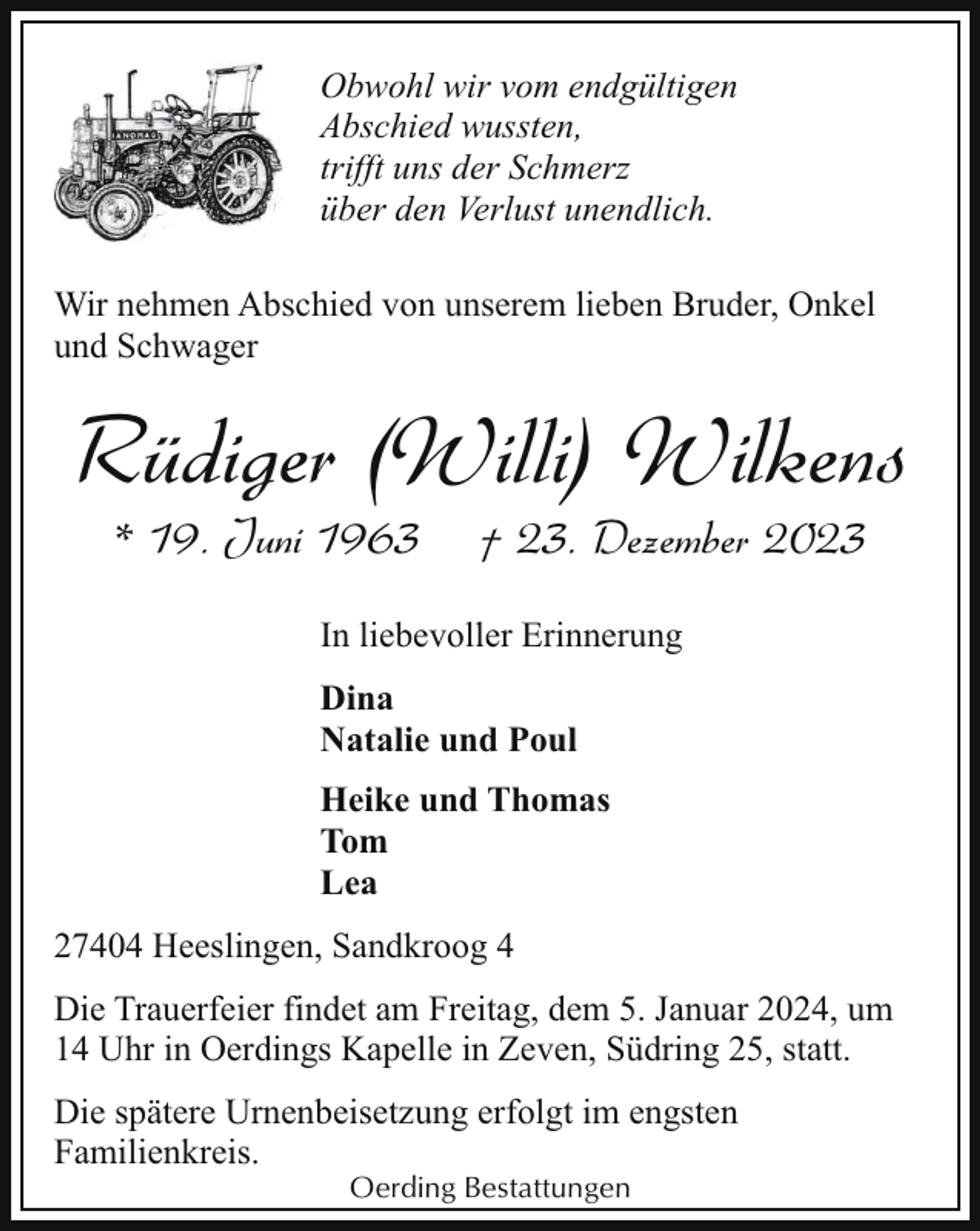 <p>Obwohl wir vom endgültigen<br />Abschied wussten,<br />trifft uns der Schmerz<br />über den Verlust unendlich.<br />Wir nehmen Abschied von unserem lieben Bruder, Onkel<br />und Schwager</p><p>Rüdiger (Willi) Wilkens<br />* 19. Juni 1963</p><p>† 23. Dezember 2023</p><p>In liebevoller Erinnerung<br />Dina<br />Natalie und Poul<br />Heike und Thomas<br />Tom<br />Lea<br />27404 Heeslingen, Sandkroog 4<br />Die Trauerfeier findet am Freitag, dem 5. Januar 2024, um<br />14 Uhr in Oerdings Kapelle in Zeven, Südring 25, statt.<br />Die spätere Urnenbeisetzung erfolgt im engsten<br />Familienkreis.<br />Oerding Bestattungen</p>