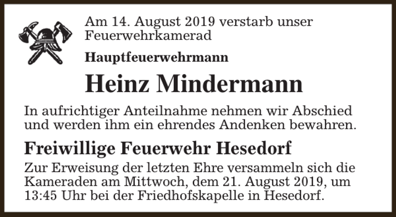 <p>Am 14. August 2019 verstarb unser<br />Feuerwehrkamerad<br />Hauptfeuerwehrmann</p><p>Heinz Mindermann<br />In aufrichtiger Anteilnahme nehmen wir Abschied<br />und werden ihm ein ehrendes Andenken bewahren.</p><p>Freiwillige Feuerwehr Hesedorf</p><p>Zur Erweisung der letzten Ehre versammeln sich die<br />Kameraden am Mittwoch, dem 21. August 2019, um<br />13:45 Uhr bei der Friedhofskapelle in Hesedorf.</p>