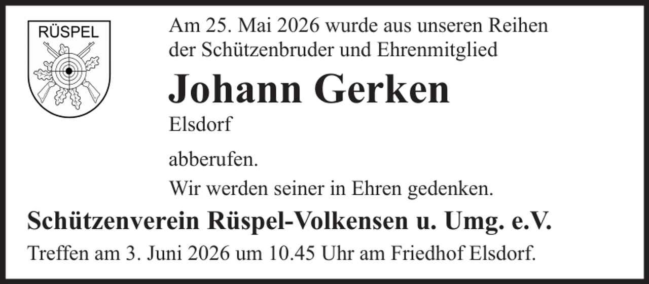 <p>Am 25. Mai 2026 wurde aus unseren Reihen<br />der Schützenbruder und Ehrenmitglied</p>
<p>Johann Gerken<br />Elsdorf<br />abberufen.<br />Wir werden seiner in Ehren gedenken.</p>
<p>Schützenverein Rüspel-Volkensen u. Umg. e.V.<br />Treffen am 3. Juni 2026 um 10.45 Uhr am Friedhof Elsdorf.</p>