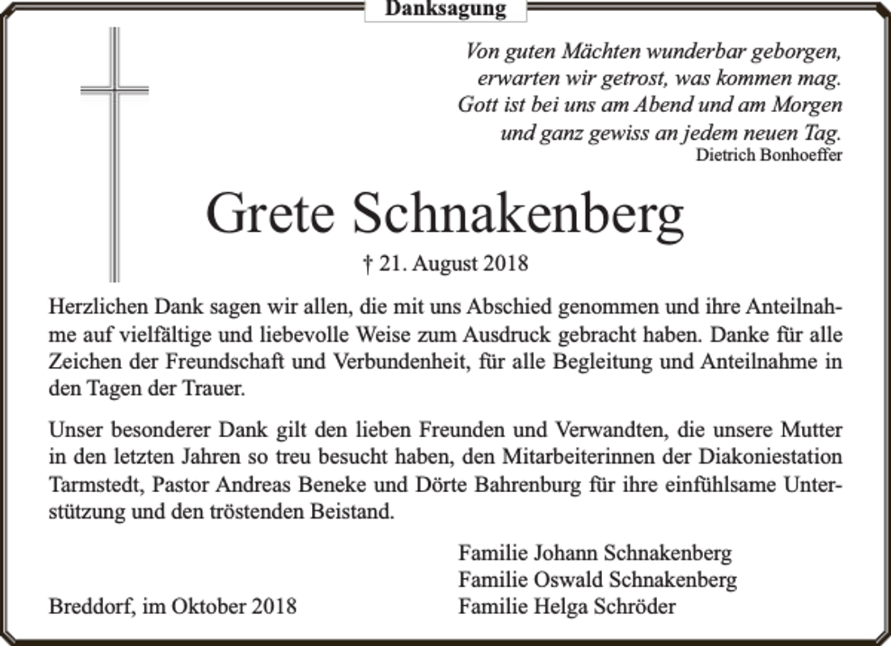 <p>Danksagung<br />Von guten Mächten wunderbar geborgen,<br />erwarten wir getrost, was kommen mag.<br />Gott ist bei uns am Abend und am Morgen<br />und ganz gewiss an jedem neuen Tag.<br />Dietrich Bonhoeffer</p><p>Grete Schnakenberg<br />† 21. August 2018</p><p>Herzlichen Dank sagen wir allen, die mit uns Abschied genommen und ihre Anteilnahme auf vielfä<br />fältige und liebevolle Weise zum Ausdruck gebracht haben. Danke für alle<br />Zeichen der Freundschaft und Verbundenheit, für alle Begleitung und Anteilnahme in<br />den Tagen der Trauer.<br />Unser besonderer Dank gilt den lieben Freunden und Verwandten, die unsere Mutter<br />in den letzten Jahren so treu besucht haben, den Mitarbeiterinnen der Diakoniestation<br />Tarmstedt, Pastor Andreas Beneke und Dörte Bahrenburg für ihre einfühlsame Unterstützung und den tröstenden Beistand.</p><p>Breddorf, im Oktober 2018</p><p>Familie Johann Schnakenberg<br />Familie Oswald Schnakenberg<br />Familie Helga Schröder</p>