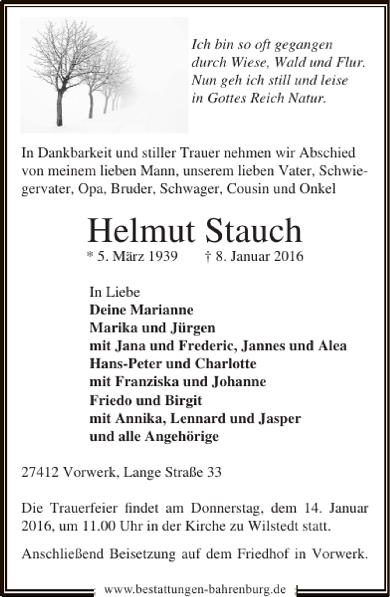 <p>Ich bin so oft gegangen<br />durch Wiese, Wald und Flur.<br />Nun geh ich still und leise<br />in Gottes Reich Natur.<br />In Dankbarkeit und stiller Trauer nehmen wir Abschied<br />von meinem lieben Mann, unserem lieben Vater, Schwiegervater, Opa, Bruder, Schwager, Cousin und Onkel</p><p>Helmut † 8. Januar 2016<br />Stauch</p><p>* 5. März 1939</p><p>In Liebe<br />Deine Marianne<br />Marika und Jürgen<br />mit Jana und Frederic, Jannes und Alea<br />Hans-Peter und Charlotte<br />mit Franziska und Johanne<br />Friedo und Birgit<br />mit Annika, Lennard und Jasper<br />und alle Angehörige<br />27412 Vorwerk, Lange Straße 33<br />Die Trauerfeier ﬁndet am Donnerstag, dem 14. Januar<br />2016, um 11.00 Uhr in der Kirche zu Wilstedt statt.<br />Anschließend Beisetzung auf dem Friedhof in Vorwerk.<br />www.bestattungen-bahrenburg.de</p>