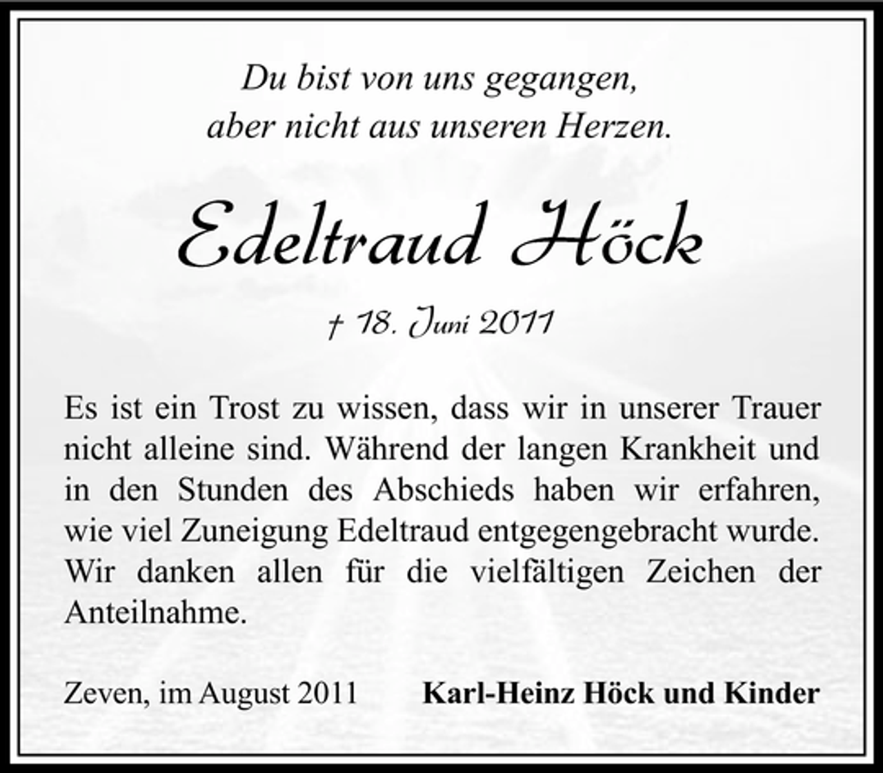 <p>Du bist von uns gegangen,<br />aber nicht aus unseren Herzen.</p><p>Edeltraud Höck<br />† 18. Juni 2011<br />Es ist ein Trost zu wissen, dass wir in unserer Trauer<br />nicht alleine sind. Während der langen Krankheit und<br />in den Stunden des Abschieds haben wir erfahren,<br />wie viel Zuneigung Edeltraud entgegengebracht wurde.<br />Wir danken allen für die vielfältigen Zeichen der<br />Anteilnahme.<br />Zeven, im August 2011</p><p>Karl-Heinz Höck und Kinder</p>