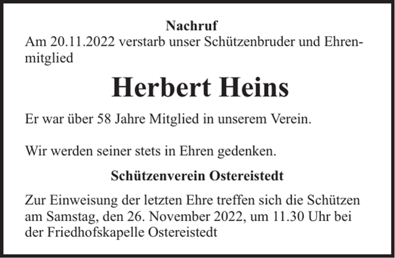<p>Nachruf<br />Am 20.11.2022 verstarb unser Schützenbruder und Ehrenmitglied</p><p>Herbert Heins<br />Er war über 58 Jahre Mitglied in unserem Verein.<br />Wir werden seiner stets in Ehren gedenken.<br />Schützenverein Ostereistedt<br />Zur Einweisung der letzten Ehre treffen sich die Schützen<br />am Samstag, den 26. November 2022, um 11.30 Uhr bei<br />der Friedhofskapelle Ostereistedt</p>