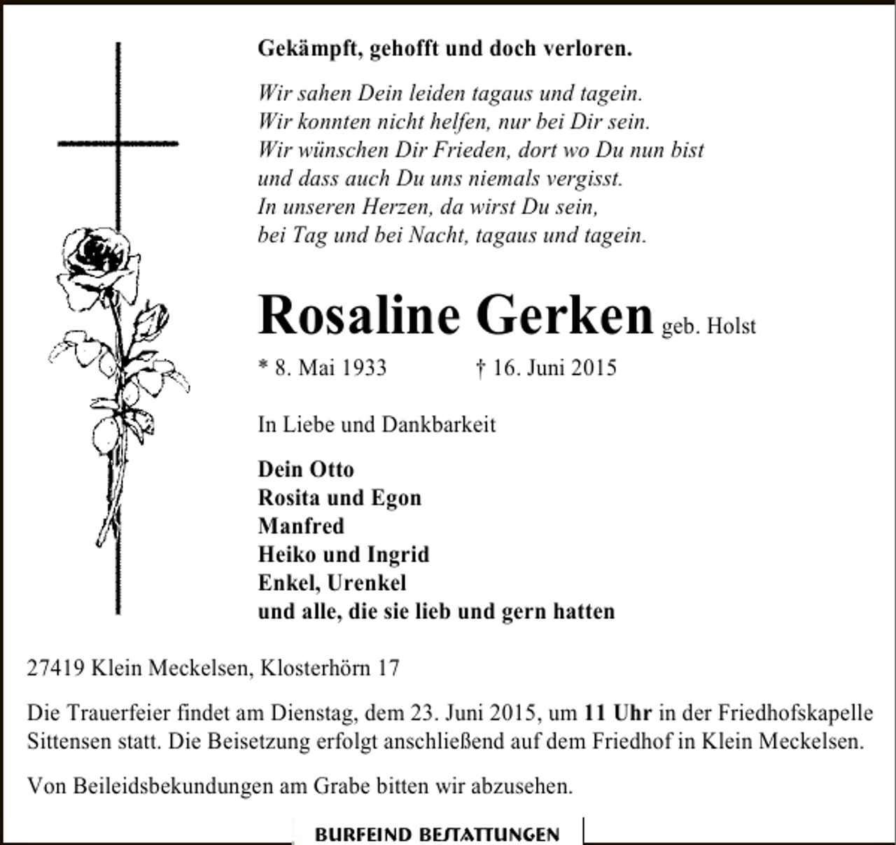 <p>Gekämpft, gehofft und doch verloren.<br />Wir sahen Dein leiden tagaus und tagein.<br />Wir konnten nicht helfen, nur bei Dir sein.<br />Wir wünschen Dir Frieden, dort wo Du nun bist<br />und dass auch Du uns niemals vergisst.<br />In unseren Herzen, da wirst Du sein,<br />bei Tag und bei Nacht, tagaus und tagein.</p><p>Rosaline Gerken geb. Holst<br />* 8. Mai 1933</p><p>† 16. Juni 2015</p><p>In Liebe und Dankbarkeit<br />Dein Otto<br />Rosita und Egon<br />Manfred<br />Heiko und Ingrid<br />Enkel, Urenkel<br />und alle, die sie lieb und gern hatten<br />27419 Klein Meckelsen, Klosterhörn 17<br />Die Trauerfeier findet am Dienstag, dem 23. Juni 2015, um 11 Uhr in der Friedhofskapelle<br />Sittensen statt. Die Beisetzung erfolgt anschließend auf dem Friedhof in Klein Meckelsen.<br />Von Beileidsbekundungen am Grabe bitten wir abzusehen.<br />Burfeind Bestattungen</p>
