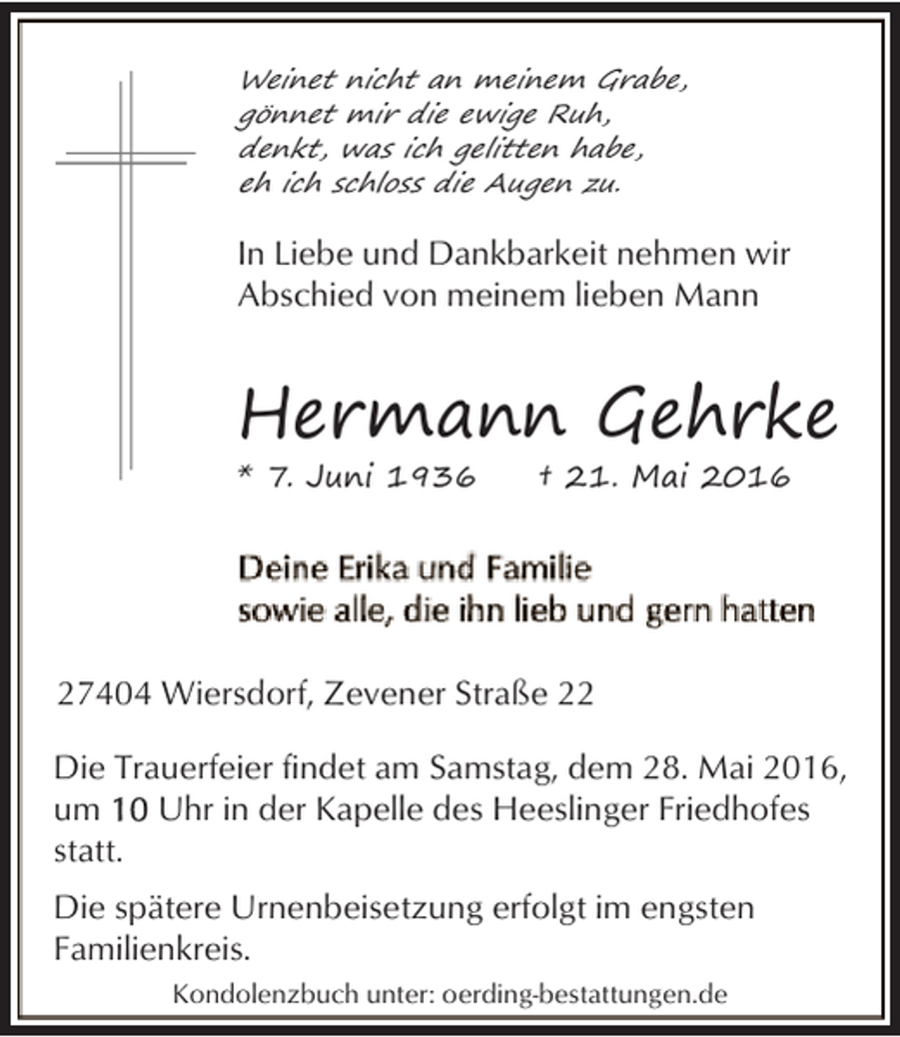 <p>Weinet nicht an meinem Grabe,<br />gönnet mir die ewige Ruh,<br />denkt, was ich gelitten habe,<br />eh ich schloss die Augen zu.</p><p>In Liebe und Dankbarkeit nehmen wir<br />Abschied von meinem lieben Mann</p><p>Hermann Gehrke<br />* 7. Juni 1936</p><p>† 21. Mai 2016</p><p>27404 Wiersdorf, Zevener Straße 22<br />Die Trauerfeier findet am Samstag, dem 28. Mai 2016,<br />um<br />Uhr in der Kapelle des Heeslinger Friedhofes<br />statt.<br />Die spätere Urnenbeisetzung erfolgt im engsten<br />Familienkreis.<br />Kondolenzbuch unter: oerding-bestattungen.de</p>