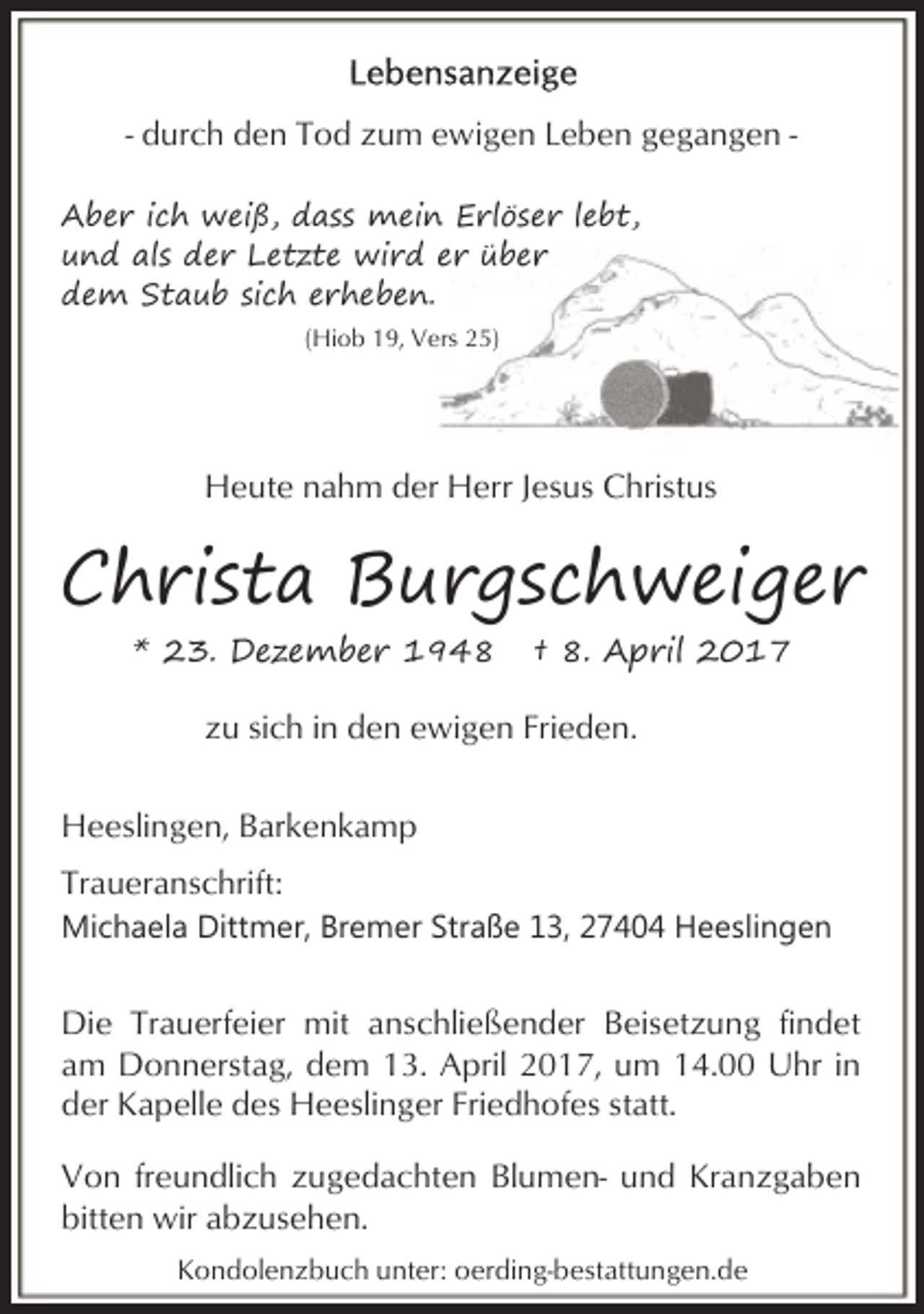 <p>- durch den Tod zum ewigen Leben gegangen Aber ich weiß, dass mein Erlöser lebt,<br />und als der Letzte wird er über<br />dem Staub sich erheben.<br />(Hiob 19, Vers 25)</p><p>Heute nahm der Herr Jesus Christus</p><p>Christa Burgschweiger<br />* 23. Dezember 1948</p><p>† 8. April 2017</p><p>zu sich in den ewigen Frieden.<br />Heeslingen, Barkenkamp<br />Traueranschrift:<br />Michaela Dittmer, Bremer Straße 13, 27404 Heeslingen</p><p>Die Trauerfeier mit anschließender Beisetzung findet<br />am Donnerstag, dem 13. April 2017, um 14.00 Uhr in<br />der Kapelle des Heeslinger Friedhofes statt.<br />Von freundlich zugedachten Blumen- und Kranzgaben<br />bitten wir abzusehen.<br />Kondolenzbuch unter: oerding-bestattungen.de</p>