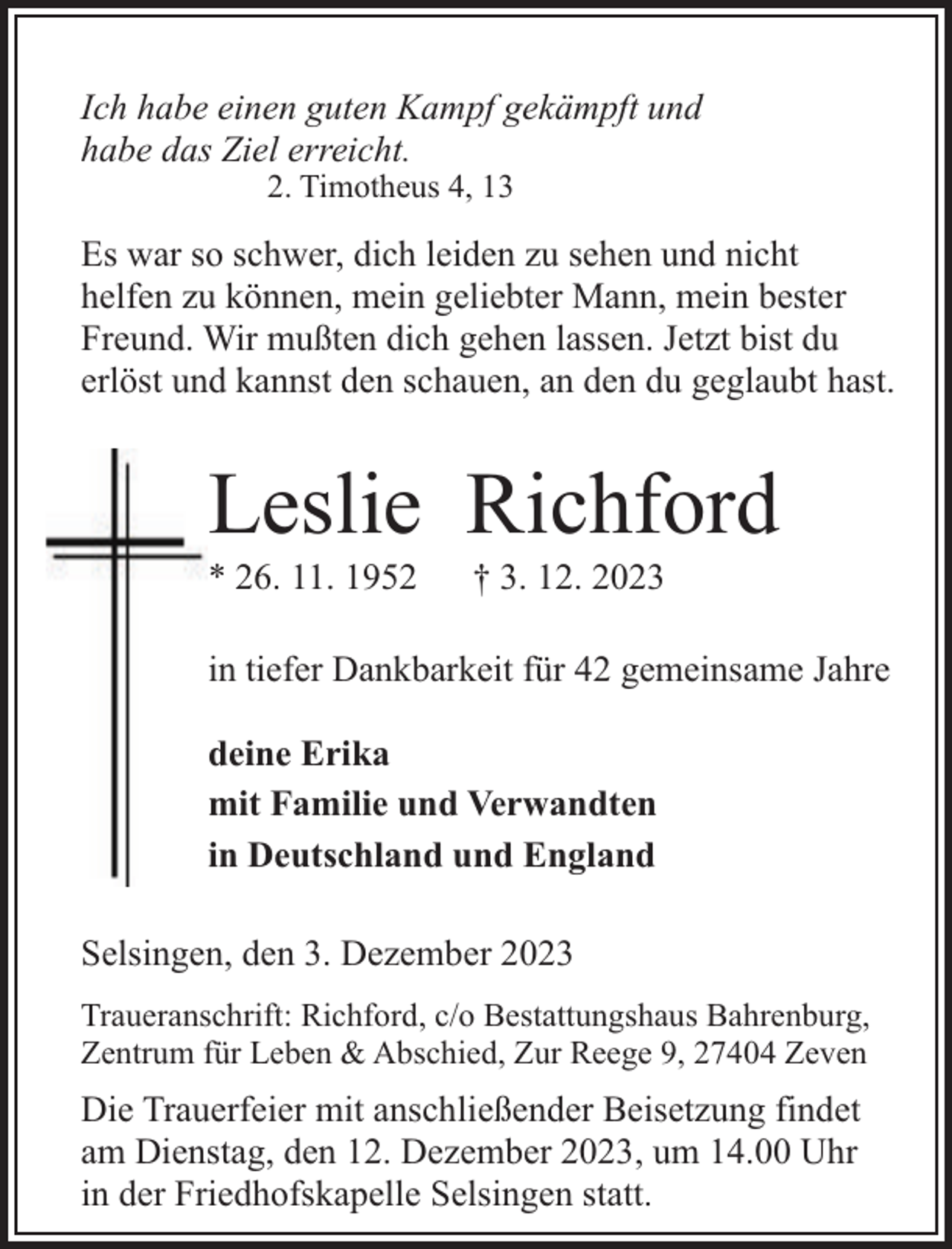 <p>Ich habe einen guten Kampf gekämpft und<br />habe das Ziel erreicht.<br />2. Timotheus 4, 13</p><p>Es war so schwer, dich leiden zu sehen und nicht<br />helfen zu können, mein geliebter Mann, mein bester<br />Freund. Wir mußten dich gehen lassen. Jetzt bist du<br />erlöst und kannst den schauen, an den du geglaubt hast.</p><p>Leslie Richford</p><p>* 26. 11. 1952</p><p>† 3. 12. 2023</p><p>in tiefer Dankbarkeit für 42 gemeinsame Jahre<br />deine Erika<br />mit Familie und Verwandten<br />in Deutschland und England<br />Selsingen, den 3. Dezember 2023<br />Traueranschrift: Richford, c/o Bestattungshaus Bahrenburg,<br />Zentrum für Leben &amp; Abschied, Zur Reege 9, 27404 Zeven</p><p>Die Trauerfeier mit anschließender Beisetzung findet<br />am Dienstag, den 12. Dezember 2023, um 14.00 Uhr<br />in der Friedhofskapelle Selsingen statt.</p>