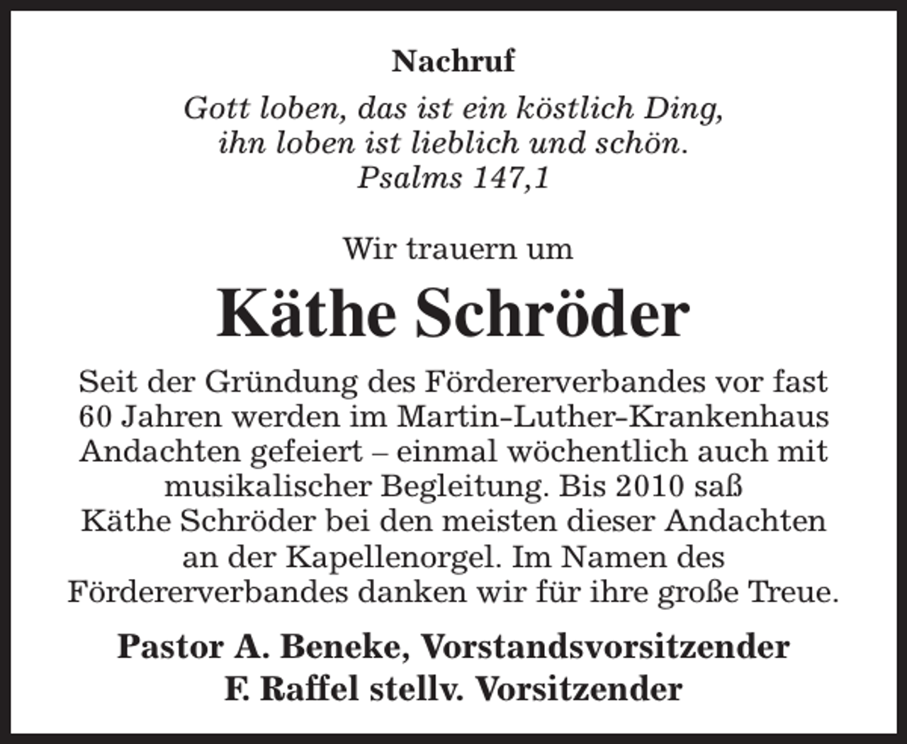 <p>Nachruf<br />Gott loben, das ist ein köstlich Ding,<br />ihn loben ist lieblich und schön.<br />Psalms 147,1<br />Wir trauern um</p><p>Käthe Schröder<br />Seit der Gründung des Fördererverbandes vor fast<br />60 Jahren werden im Martin-Luther-Krankenhaus<br />Andachten gefeiert – einmal wöchentlich auch mit<br />musikalischer Begleitung. Bis 2010 saß<br />Käthe Schröder bei den meisten dieser Andachten<br />an der Kapellenorgel. Im Namen des<br />Fördererverbandes danken wir für ihre große Treue.</p><p>Pastor A. Beneke, Vorstandsvorsitzender<br />F. Raffel stellv. Vorsitzender</p>