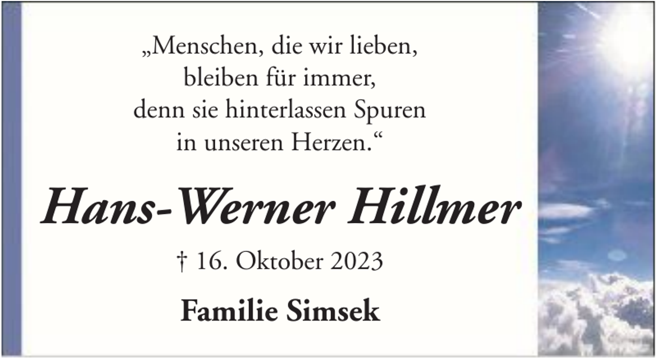 <p>„Menschen, die wir lieben,<br />bleiben für immer,<br />denn sie hinterlassen Spuren<br />in unseren Herzen.“</p><p>Hans-Werner Hillmer<br />† 16. Oktober 2023</p><p>Familie Simsek</p>