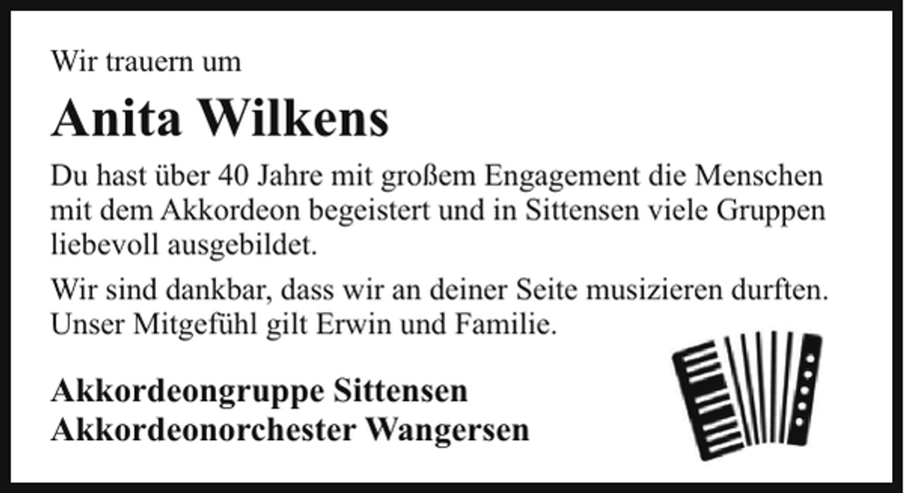 <p>Wir trauern um</p><p>Anita Wilkens<br />Du hast über 40 Jahre mit großem Engagement die Menschen<br />mit dem Akkordeon begeistert und in Sittensen viele Gruppen<br />liebevoll ausgebildet.<br />Wir sind dankbar, dass wir an deiner Seite musizieren durften.<br />Unser Mitgefühl gilt Erwin und Familie.</p><p>Akkordeongruppe Sittensen<br />Akkordeonorchester Wangersen</p>