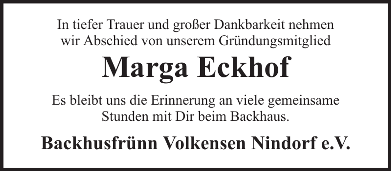 <p>In tiefer Trauer und großer Dankbarkeit nehmen<br />wir Abschied von unserem Gründungsmitglied</p><p>Marga Eckhof</p><p>Es bleibt uns die Erinnerung an viele gemeinsame<br />Stunden mit Dir beim Backhaus.</p><p>Backhusfrünn Volkensen Nindorf e.V.</p>