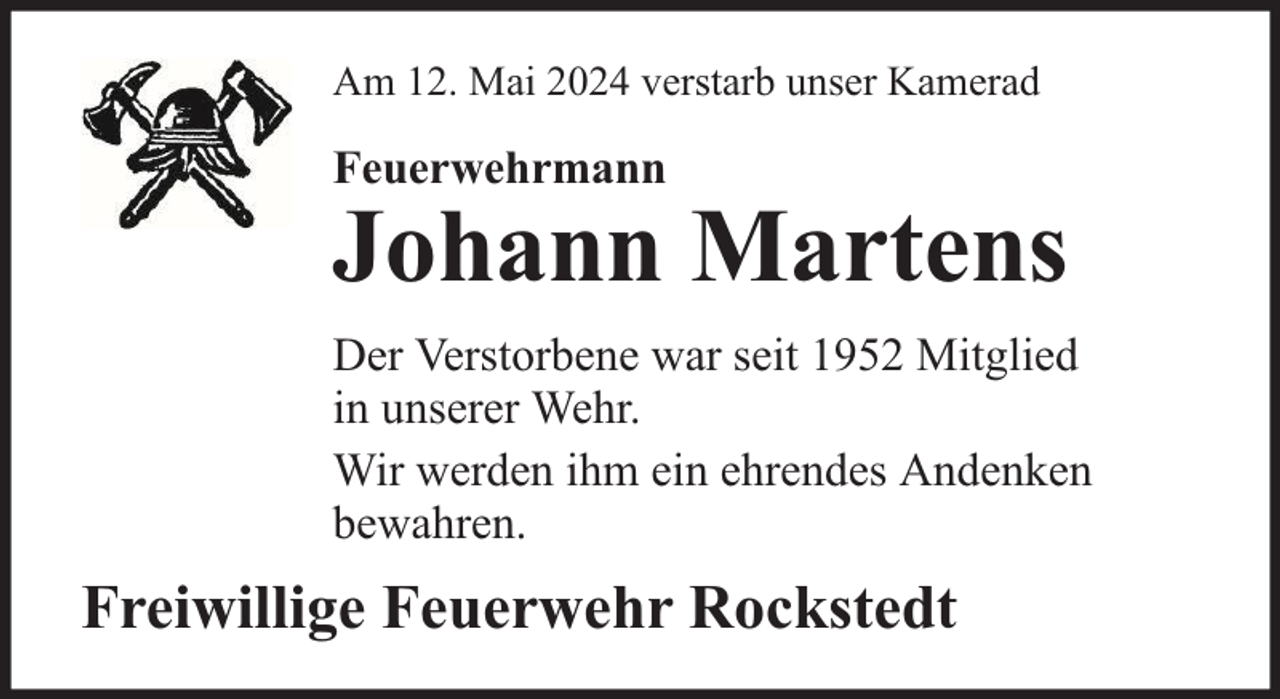 <p>Am 12. Mai 2024 verstarb unser Kamerad</p>
<p>Feuerwehrmann</p>
<p>Johann Martens</p>
<p>Der Verstorbene war seit 1952 Mitglied<br />in unserer Wehr.<br />Wir werden ihm ein ehrendes Andenken<br />bewahren.</p>
<p>Freiwillige Feuerwehr Rockstedt</p>