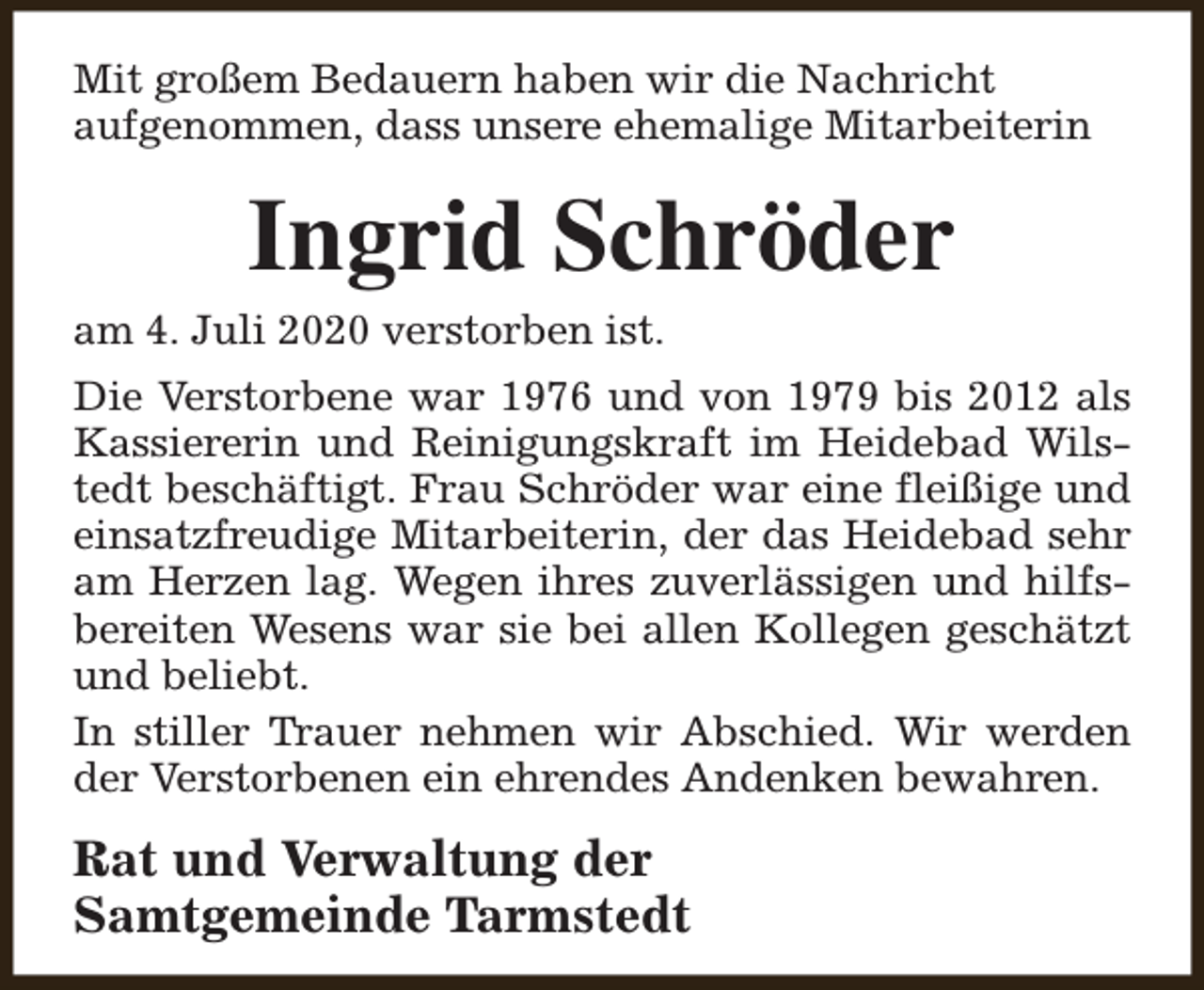 <p>Mit großem Bedauern haben wir die Nachricht<br />aufgenommen, dass unsere ehemalige Mitarbeiterin</p><p>Ingrid Schröder</p><p>am 4. Juli 2020 verstorben ist.</p><p>Die Verstorbene war 1976 und von 1979 bis 2012 als<br />Kassiererin und Reinigungskraft im Heidebad Wilstedt beschäftigt. Frau Schröder war eine fleißige und<br />einsatzfreudige Mitarbeiterin, der das Heidebad sehr<br />am Herzen lag. Wegen ihres zuverlässigen und hilfsbereiten Wesens war sie bei allen Kollegen geschätzt<br />und beliebt.<br />In stiller Trauer nehmen wir Abschied. Wir werden<br />der Verstorbenen ein ehrendes Andenken bewahren.</p><p>Rat und Verwaltung der<br />Samtgemeinde Tarmstedt</p>