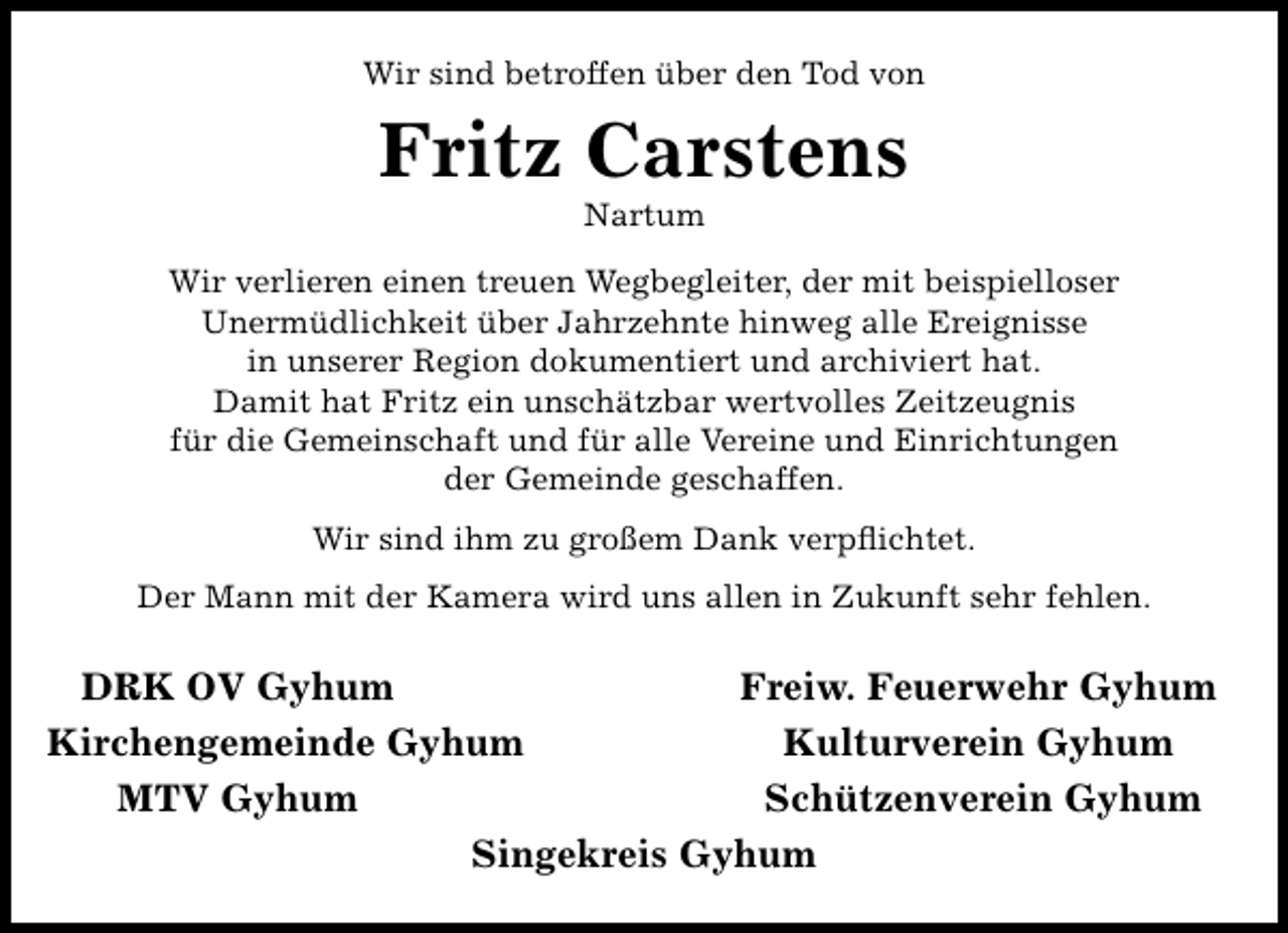 <p>Wir sind betroffen über den Tod von</p><p>Fritz Carstens<br />Nartum</p><p>Wir verlieren einen treuen Wegbegleiter, der mit beispielloser<br />Unermüdlichkeit über Jahrzehnte hinweg alle Ereignisse<br />in unserer Region dokumentiert und archiviert hat.<br />Damit hat Fritz ein unschätzbar wertvolles Zeitzeugnis<br />für die Gemeinschaft und für alle Vereine und Einrichtungen<br />der Gemeinde geschaffen.<br />Wir sind ihm zu großem Dank verpﬂichtet.<br />Der Mann mit der Kamera wird uns allen in Zukunft sehr fehlen.</p><p>DRK OV Gyhum<br />Freiw. Feuerwehr Gyhum<br />Kirchengemeinde Gyhum<br />Kulturverein Gyhum<br />MTV Gyhum<br />Schützenverein Gyhum<br />Singekreis Gyhum</p>