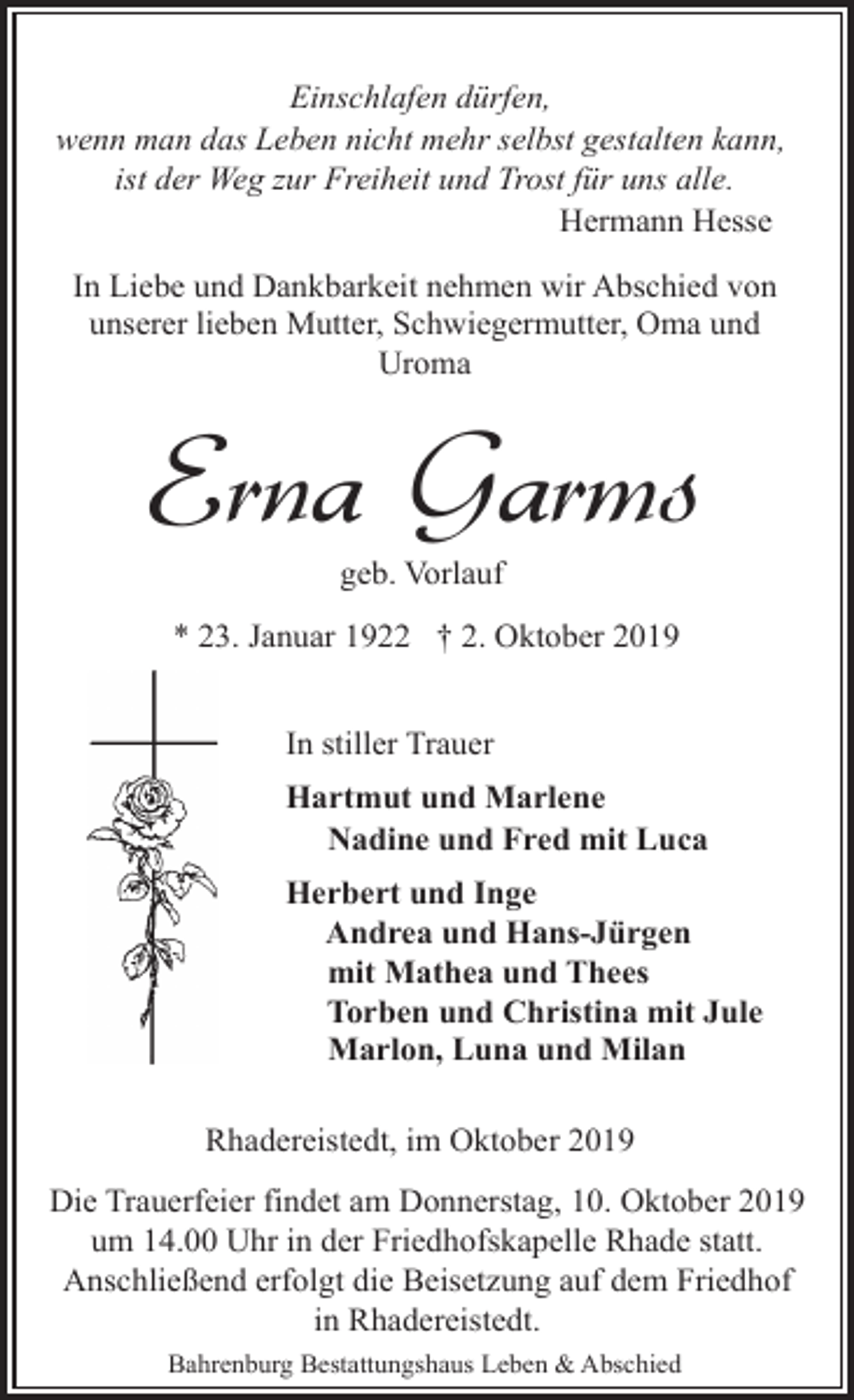<p>Einschlafen dürfen,<br />wenn man das Leben nicht mehr selbst gestalten kann,<br />ist der Weg zur Freiheit und Trost für uns alle.<br />Hermann Hesse<br />In Liebe und Dankbarkeit nehmen wir Abschied von<br />unserer lieben Mutter, Schwiegermutter, Oma und<br />Uroma</p><p>Erna Garms<br />geb. Vorlauf</p><p>* 23. Januar 1922 † 2. Oktober 2019<br />In stiller Trauer<br />Hartmut und Marlene<br />Nadine und Fred mit Luca<br />Herbert und Inge<br />Andrea und Hans-Jürgen<br />mit Mathea und Thees<br />Torben und Christina mit Jule<br />Marlon, Luna und Milan<br />Rhadereistedt, im Oktober 2019<br />Die Trauerfeier findet am Donnerstag, 10. Oktober 2019<br />um 14.00 Uhr in der Friedhofskapelle Rhade statt.<br />Anschließend erfolgt die Beisetzung auf dem Friedhof<br />in Rhadereistedt.<br />Bahrenburg Bestattungshaus Leben &amp; Abschied</p>