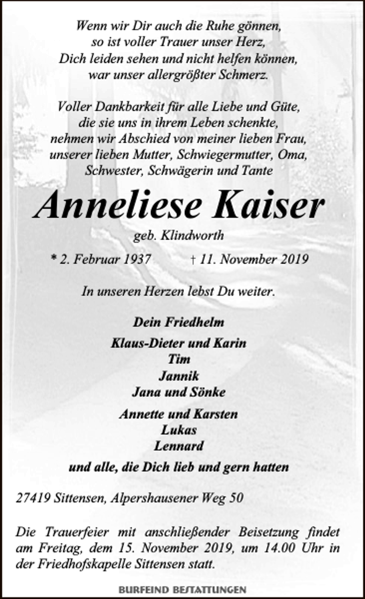 <p>Wenn wir Dir auch die Ruhe gönnen,<br />so ist voller Trauer unser Herz,<br />Dich leiden sehen und nicht helfen können,<br />war unser allergrößter Schmerz.<br />Voller Dankbarkeit für alle Liebe und Güte,<br />die sie uns in ihrem Leben schenkte,<br />nehmen wir Abschied von meiner lieben Frau,<br />unserer lieben Mutter, Schwiegermutter, Oma,<br />Schwester, Schwägerin und Tante</p><p>Anneliese Kaiser<br />geb. Klindworth</p><p>* 2. Februar 1937</p><p>† 11. November 2019</p><p>In unseren Herzen lebst Du weiter.<br />Dein Friedhelm<br />Klaus-Dieter und Karin<br />Tim<br />Jannik<br />Jana und Sönke<br />Annette und Karsten<br />Lukas<br />Lennard<br />und alle, die Dich lieb und gern hatten<br />27419 Sittensen, Alpershausener Weg 50<br />Die Trauerfeier mit anschließender Beisetzung findet<br />am Freitag, dem 15. November 2019, um 14.00 Uhr in<br />der Friedhofskapelle Sittensen statt.<br />Burfeind Bestattungen</p>