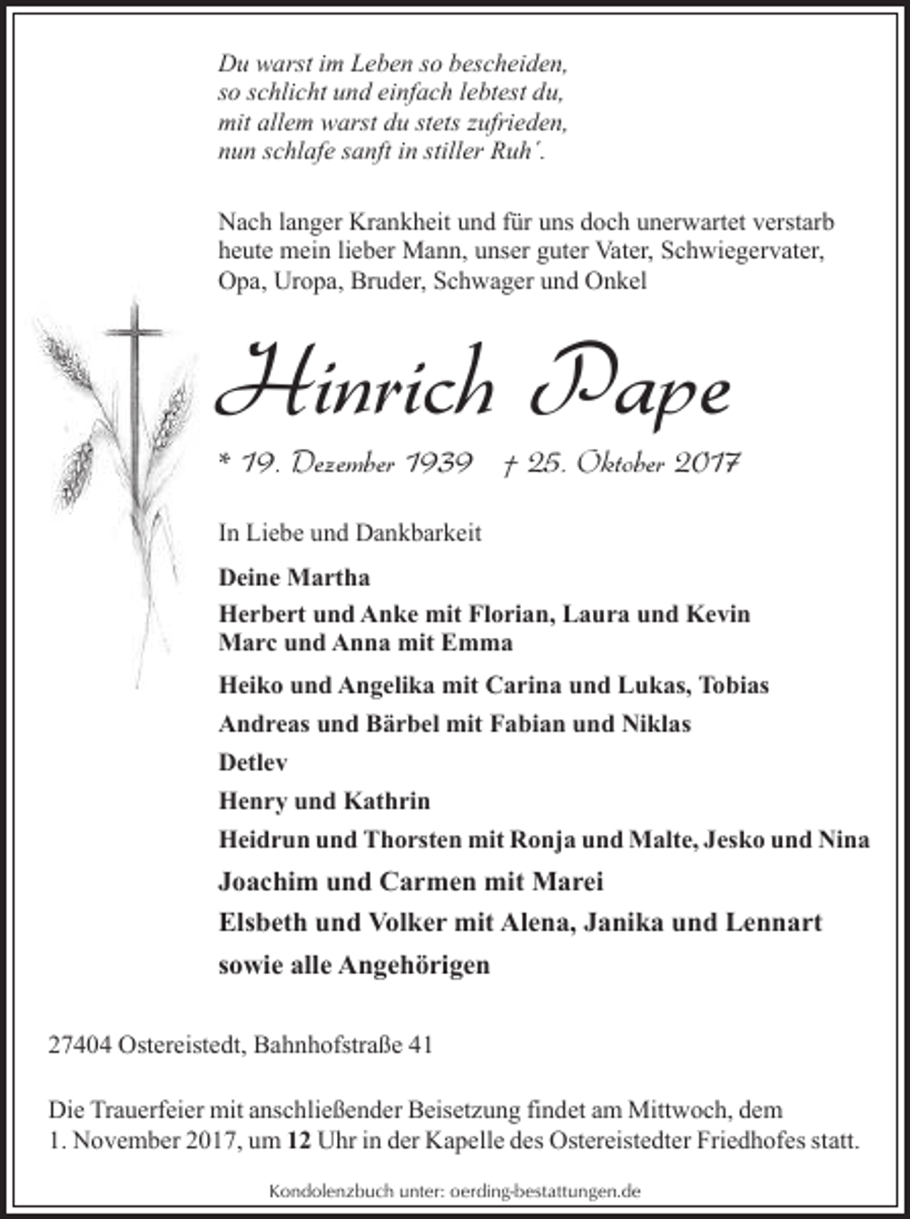 <p>Du warst im Leben so bescheiden,<br />so schlicht und einfach lebtest du,<br />mit allem warst du stets zufrieden,<br />nun schlafe sanft in stiller Ruh´.<br />Nach langer Krankheit und für uns doch unerwartet verstarb<br />heute mein lieber Mann, unser guter Vater, Schwiegervater,<br />Opa, Uropa, Bruder, Schwager und Onkel</p><p>Hinrich Pape</p><p>* 19. Dezember 1939 † 25. Oktober 2017<br />In Liebe und Dankbarkeit<br />Deine Martha<br />Herbert und Anke mit Florian, Laura und Kevin<br />Marc und Anna mit Emma<br />Heiko und Angelika mit Carina und Lukas, Tobias<br />Andreas und Bärbel mit Fabian und Niklas<br />Detlev<br />Henry und Kathrin<br />Heidrun und Thorsten mit Ronja und Malte, Jesko und Nina</p><p>Joachim und Carmen mit Marei<br />Elsbeth und Volker mit Alena, Janika und Lennart<br />sowie alle Angehörigen<br />27404 Ostereistedt, Bahnhofstraße 41<br />Die Trauerfeier mit anschließender Beisetzung findet am Mittwoch, dem<br />1. November 2017, um 12 Uhr in der Kapelle des Ostereistedter Friedhofes statt.<br />Kondolenzbuch unter: oerding-bestattungen.de</p>